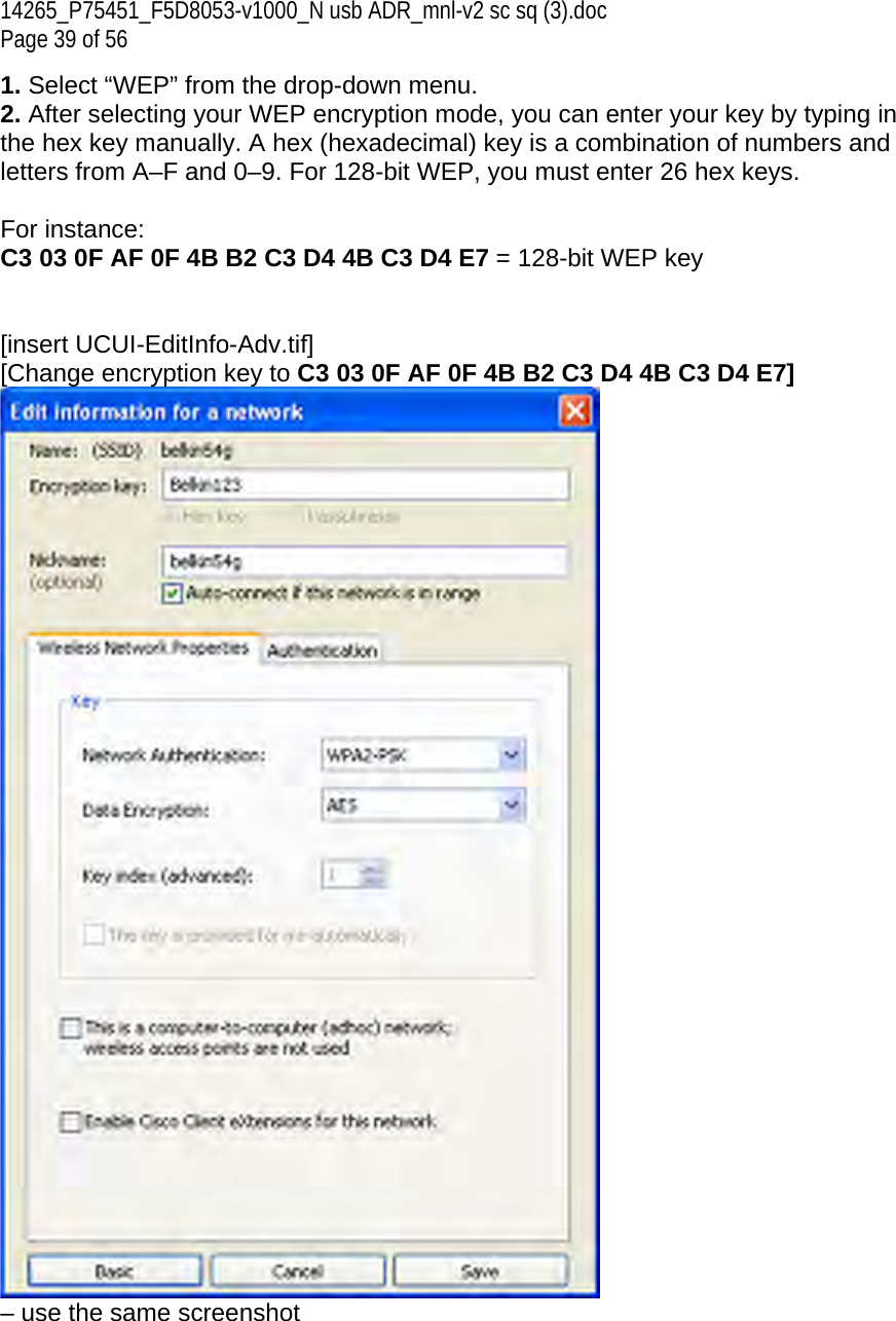 14265_P75451_F5D8053-v1000_N usb ADR_mnl-v2 sc sq (3).doc Page 39 of 56 1. Select “WEP” from the drop-down menu. 2. After selecting your WEP encryption mode, you can enter your key by typing in the hex key manually. A hex (hexadecimal) key is a combination of numbers and letters from A–F and 0–9. For 128-bit WEP, you must enter 26 hex keys.   For instance:  C3 03 0F AF 0F 4B B2 C3 D4 4B C3 D4 E7 = 128-bit WEP key   [insert UCUI-EditInfo-Adv.tif] [Change encryption key to C3 03 0F AF 0F 4B B2 C3 D4 4B C3 D4 E7]  – use the same screenshot  