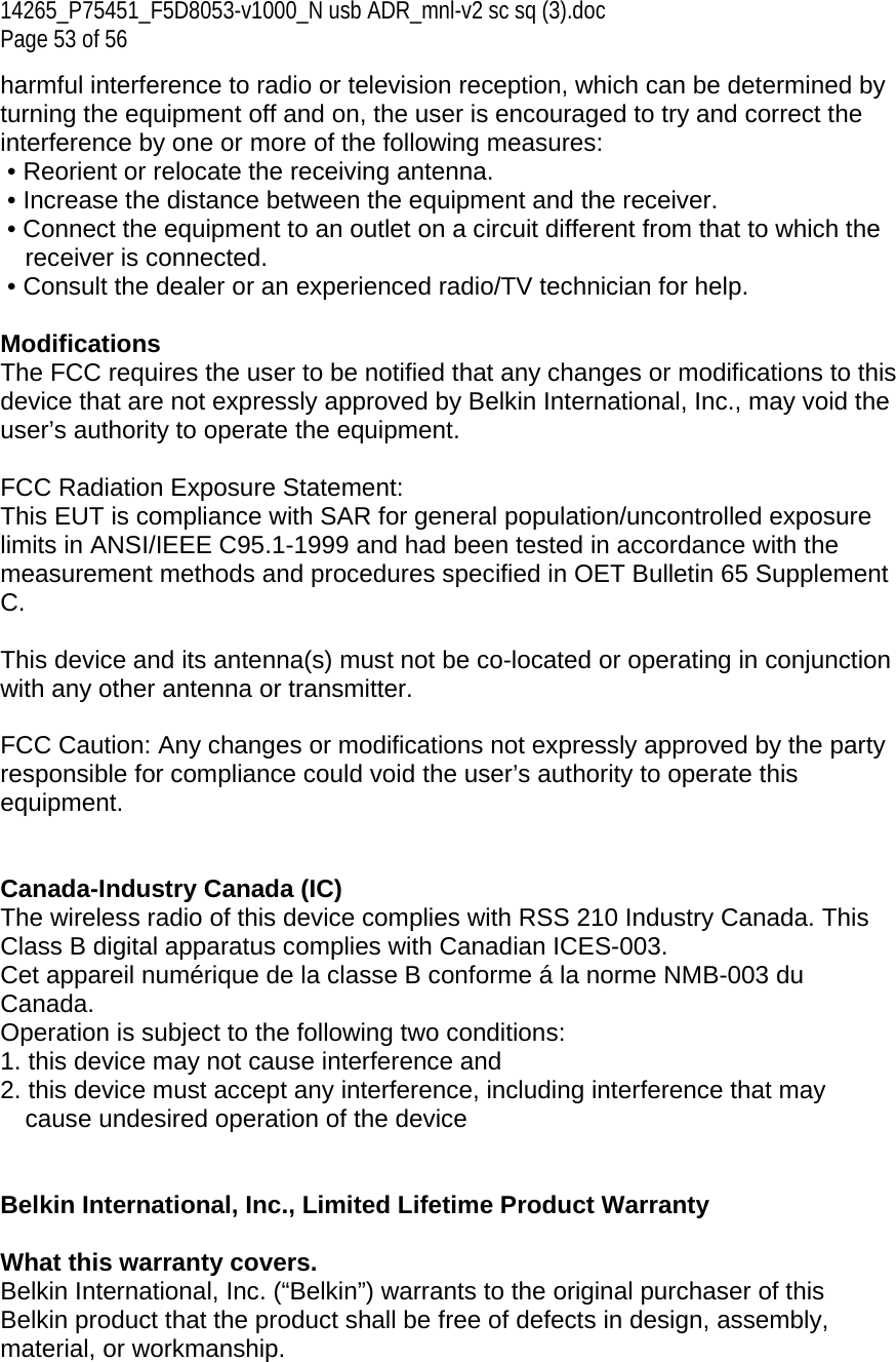 14265_P75451_F5D8053-v1000_N usb ADR_mnl-v2 sc sq (3).doc Page 53 of 56 harmful interference to radio or television reception, which can be determined by turning the equipment off and on, the user is encouraged to try and correct the interference by one or more of the following measures:  • Reorient or relocate the receiving antenna.  • Increase the distance between the equipment and the receiver.  • Connect the equipment to an outlet on a circuit different from that to which the receiver is connected.  • Consult the dealer or an experienced radio/TV technician for help.  Modifications The FCC requires the user to be notified that any changes or modifications to this device that are not expressly approved by Belkin International, Inc., may void the user’s authority to operate the equipment.  FCC Radiation Exposure Statement:  This EUT is compliance with SAR for general population/uncontrolled exposure limits in ANSI/IEEE C95.1-1999 and had been tested in accordance with the measurement methods and procedures specified in OET Bulletin 65 Supplement C.  This device and its antenna(s) must not be co-located or operating in conjunction with any other antenna or transmitter.  FCC Caution: Any changes or modifications not expressly approved by the party responsible for compliance could void the user’s authority to operate this equipment.    Canada-Industry Canada (IC) The wireless radio of this device complies with RSS 210 Industry Canada. This Class B digital apparatus complies with Canadian ICES-003. Cet appareil numérique de la classe B conforme á la norme NMB-003 du Canada. Operation is subject to the following two conditions:  1. this device may not cause interference and  2. this device must accept any interference, including interference that may  cause undesired operation of the device   Belkin International, Inc., Limited Lifetime Product Warranty  What this warranty covers. Belkin International, Inc. (“Belkin”) warrants to the original purchaser of this Belkin product that the product shall be free of defects in design, assembly, material, or workmanship.   