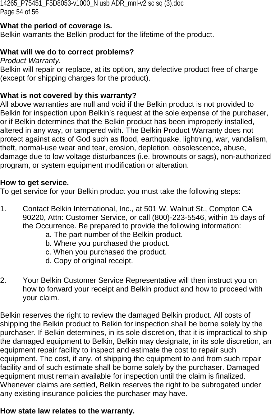 14265_P75451_F5D8053-v1000_N usb ADR_mnl-v2 sc sq (3).doc Page 54 of 56 What the period of coverage is. Belkin warrants the Belkin product for the lifetime of the product.  What will we do to correct problems?  Product Warranty. Belkin will repair or replace, at its option, any defective product free of charge (except for shipping charges for the product).    What is not covered by this warranty? All above warranties are null and void if the Belkin product is not provided to Belkin for inspection upon Belkin’s request at the sole expense of the purchaser, or if Belkin determines that the Belkin product has been improperly installed, altered in any way, or tampered with. The Belkin Product Warranty does not protect against acts of God such as flood, earthquake, lightning, war, vandalism, theft, normal-use wear and tear, erosion, depletion, obsolescence, abuse, damage due to low voltage disturbances (i.e. brownouts or sags), non-authorized program, or system equipment modification or alteration.  How to get service.    To get service for your Belkin product you must take the following steps:  1.  Contact Belkin International, Inc., at 501 W. Walnut St., Compton CA 90220, Attn: Customer Service, or call (800)-223-5546, within 15 days of the Occurrence. Be prepared to provide the following information: a. The part number of the Belkin product. b. Where you purchased the product. c. When you purchased the product. d. Copy of original receipt.  2.  Your Belkin Customer Service Representative will then instruct you on how to forward your receipt and Belkin product and how to proceed with your claim.  Belkin reserves the right to review the damaged Belkin product. All costs of shipping the Belkin product to Belkin for inspection shall be borne solely by the purchaser. If Belkin determines, in its sole discretion, that it is impractical to ship the damaged equipment to Belkin, Belkin may designate, in its sole discretion, an equipment repair facility to inspect and estimate the cost to repair such equipment. The cost, if any, of shipping the equipment to and from such repair facility and of such estimate shall be borne solely by the purchaser. Damaged equipment must remain available for inspection until the claim is finalized. Whenever claims are settled, Belkin reserves the right to be subrogated under any existing insurance policies the purchaser may have.   How state law relates to the warranty. 