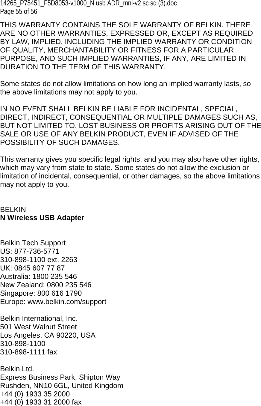 14265_P75451_F5D8053-v1000_N usb ADR_mnl-v2 sc sq (3).doc Page 55 of 56 THIS WARRANTY CONTAINS THE SOLE WARRANTY OF BELKIN. THERE ARE NO OTHER WARRANTIES, EXPRESSED OR, EXCEPT AS REQUIRED BY LAW, IMPLIED, INCLUDING THE IMPLIED WARRANTY OR CONDITION OF QUALITY, MERCHANTABILITY OR FITNESS FOR A PARTICULAR PURPOSE, AND SUCH IMPLIED WARRANTIES, IF ANY, ARE LIMITED IN DURATION TO THE TERM OF THIS WARRANTY.   Some states do not allow limitations on how long an implied warranty lasts, so the above limitations may not apply to you.  IN NO EVENT SHALL BELKIN BE LIABLE FOR INCIDENTAL, SPECIAL, DIRECT, INDIRECT, CONSEQUENTIAL OR MULTIPLE DAMAGES SUCH AS, BUT NOT LIMITED TO, LOST BUSINESS OR PROFITS ARISING OUT OF THE SALE OR USE OF ANY BELKIN PRODUCT, EVEN IF ADVISED OF THE POSSIBILITY OF SUCH DAMAGES.   This warranty gives you specific legal rights, and you may also have other rights, which may vary from state to state. Some states do not allow the exclusion or limitation of incidental, consequential, or other damages, so the above limitations may not apply to you.   BELKIN  N Wireless USB Adapter   Belkin Tech Support US: 877-736-5771 310-898-1100 ext. 2263 UK: 0845 607 77 87 Australia: 1800 235 546 New Zealand: 0800 235 546 Singapore: 800 616 1790 Europe: www.belkin.com/support   Belkin International, Inc. 501 West Walnut Street Los Angeles, CA 90220, USA 310-898-1100 310-898-1111 fax  Belkin Ltd. Express Business Park, Shipton Way Rushden, NN10 6GL, United Kingdom +44 (0) 1933 35 2000 +44 (0) 1933 31 2000 fax 
