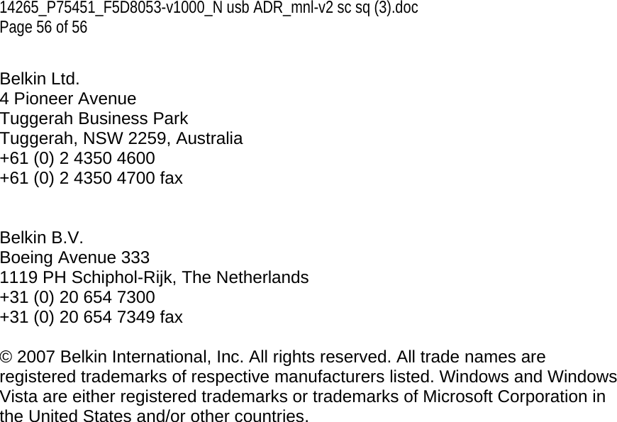 14265_P75451_F5D8053-v1000_N usb ADR_mnl-v2 sc sq (3).doc Page 56 of 56  Belkin Ltd. 4 Pioneer Avenue Tuggerah Business Park Tuggerah, NSW 2259, Australia +61 (0) 2 4350 4600 +61 (0) 2 4350 4700 fax   Belkin B.V. Boeing Avenue 333 1119 PH Schiphol-Rijk, The Netherlands +31 (0) 20 654 7300 +31 (0) 20 654 7349 fax  © 2007 Belkin International, Inc. All rights reserved. All trade names are registered trademarks of respective manufacturers listed. Windows and Windows Vista are either registered trademarks or trademarks of Microsoft Corporation in the United States and/or other countries.   