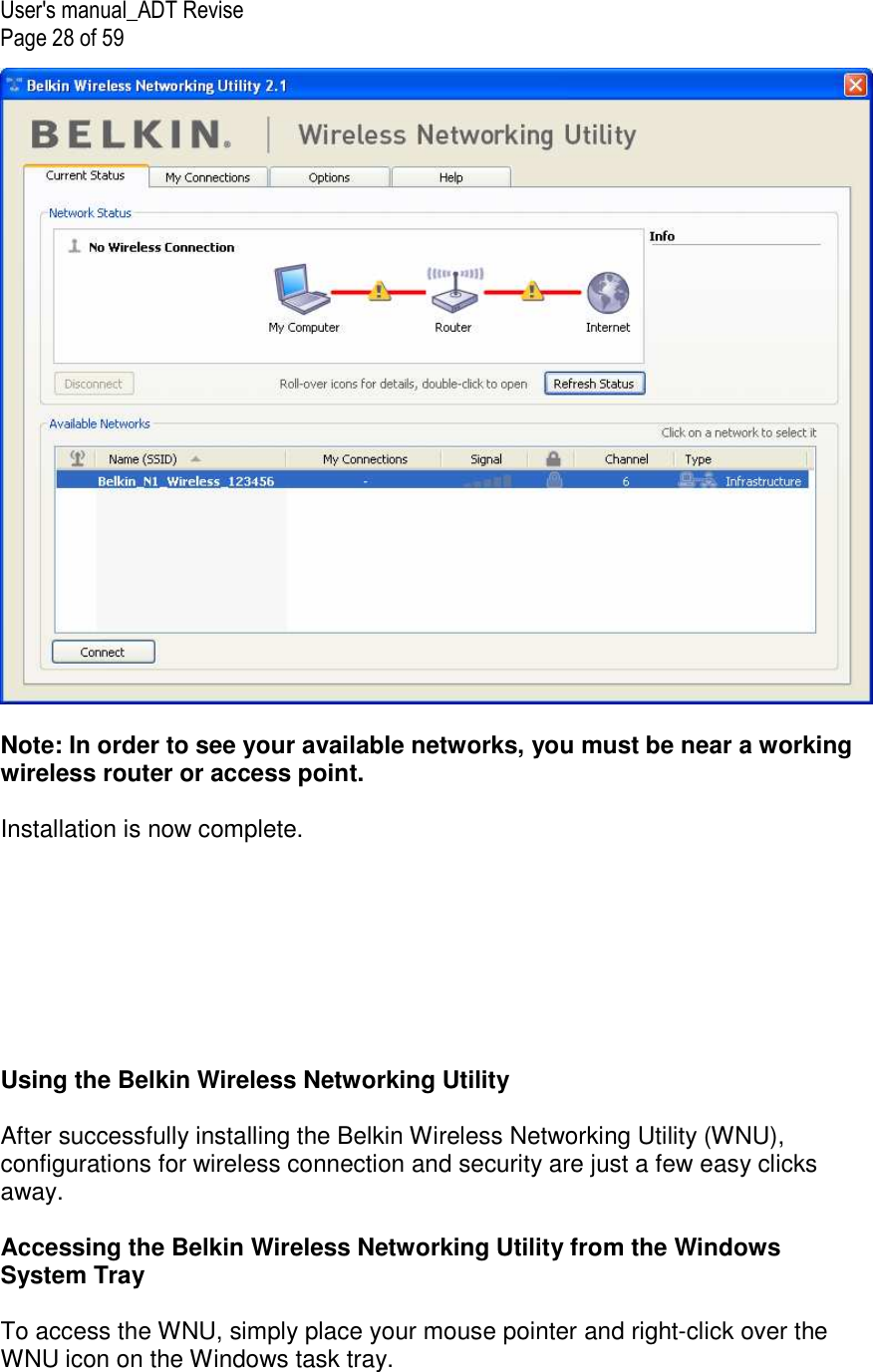 User&apos;s manual_ADT Revise Page 28 of 59   Note: In order to see your available networks, you must be near a working wireless router or access point.  Installation is now complete.         Using the Belkin Wireless Networking Utility   After successfully installing the Belkin Wireless Networking Utility (WNU), configurations for wireless connection and security are just a few easy clicks away.  Accessing the Belkin Wireless Networking Utility from the Windows System Tray  To access the WNU, simply place your mouse pointer and right-click over the WNU icon on the Windows task tray.  