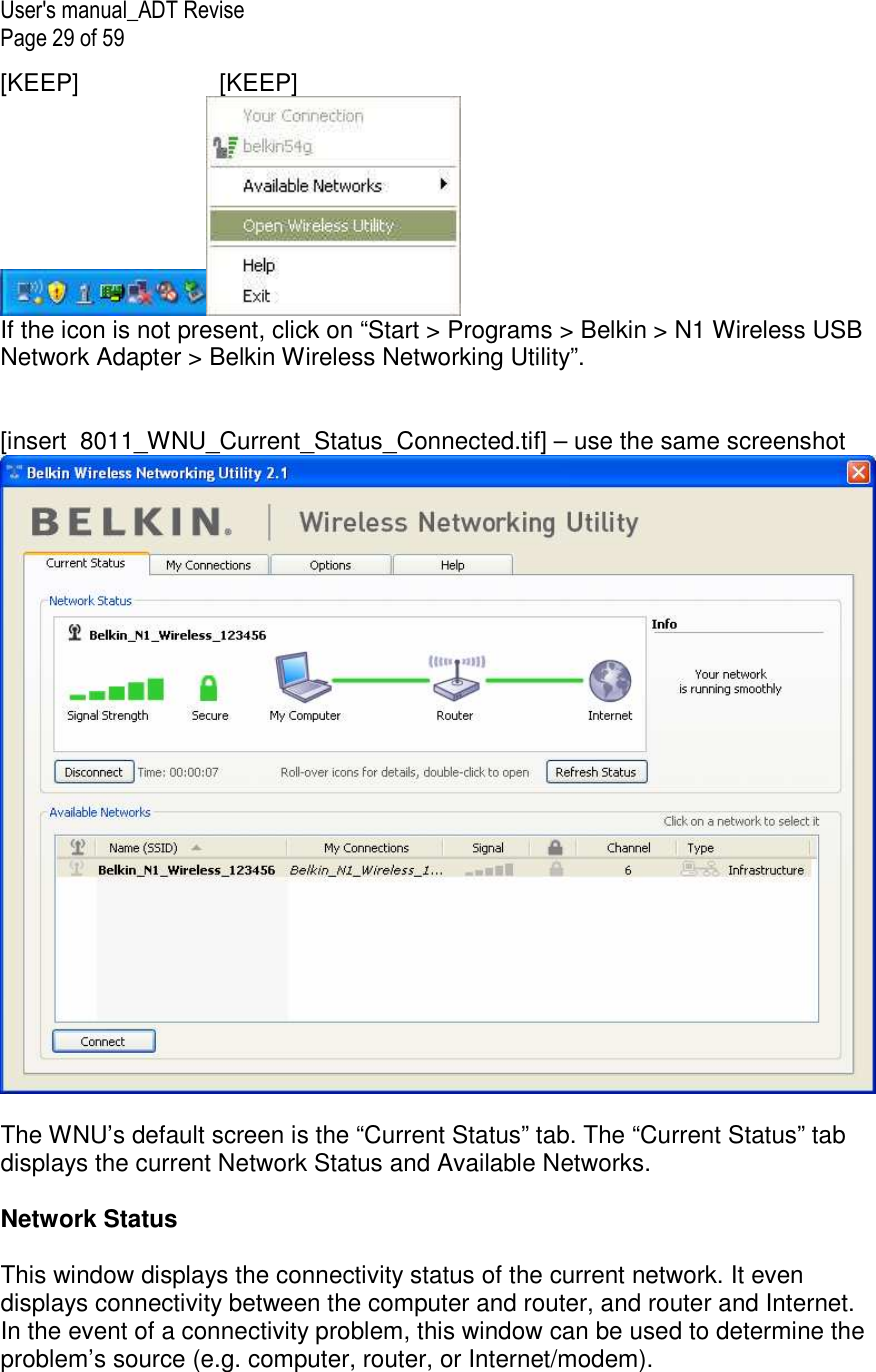 User&apos;s manual_ADT Revise Page 29 of 59 [KEEP]    [KEEP]  If the icon is not present, click on “Start &gt; Programs &gt; Belkin &gt; N1 Wireless USB Network Adapter &gt; Belkin Wireless Networking Utility”.   [insert  8011_WNU_Current_Status_Connected.tif] – use the same screenshot   The WNU’s default screen is the “Current Status” tab. The “Current Status” tab displays the current Network Status and Available Networks.  Network Status  This window displays the connectivity status of the current network. It even displays connectivity between the computer and router, and router and Internet. In the event of a connectivity problem, this window can be used to determine the problem’s source (e.g. computer, router, or Internet/modem). 