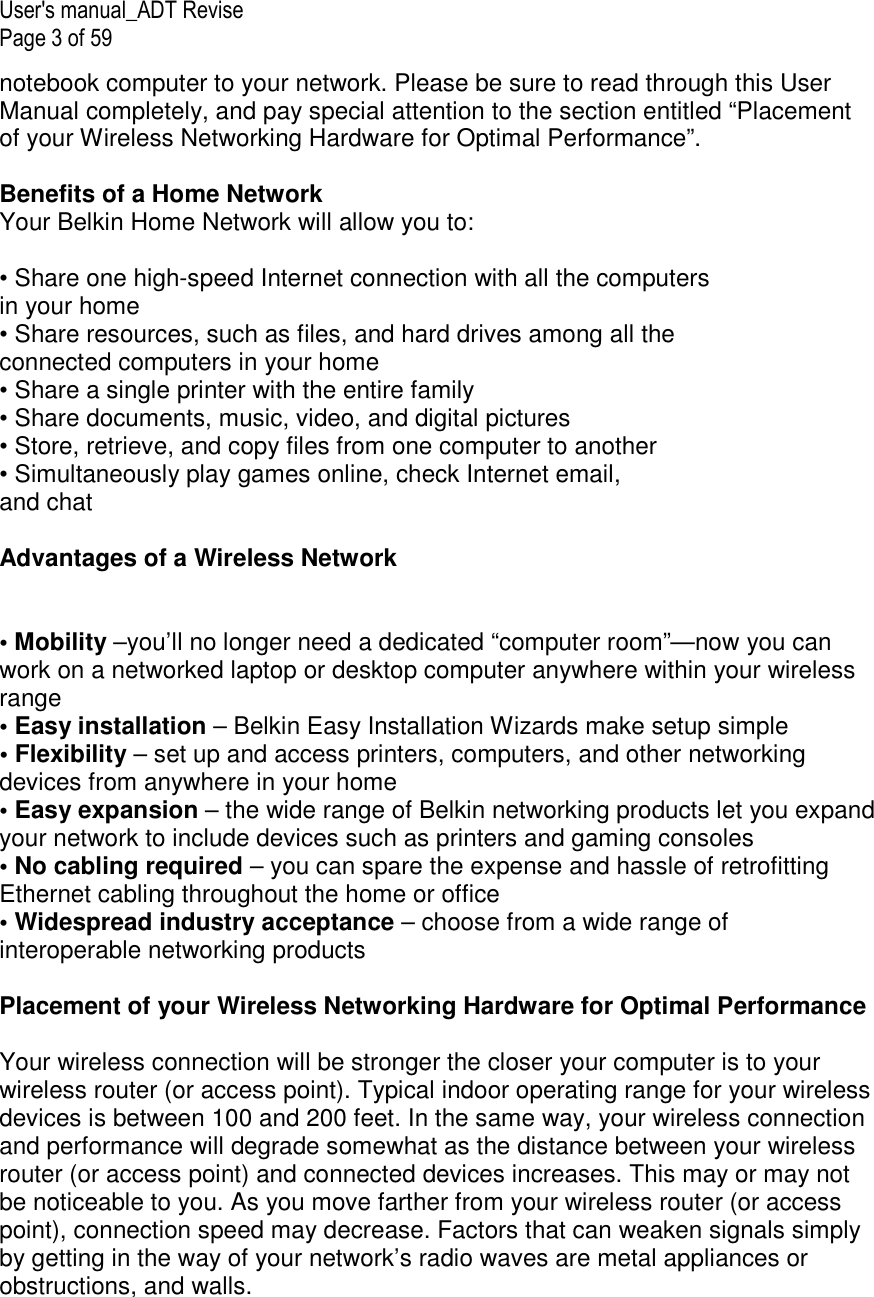 User&apos;s manual_ADT Revise Page 3 of 59 notebook computer to your network. Please be sure to read through this User Manual completely, and pay special attention to the section entitled “Placement of your Wireless Networking Hardware for Optimal Performance”.  Benefits of a Home Network Your Belkin Home Network will allow you to:  • Share one high-speed Internet connection with all the computers in your home • Share resources, such as files, and hard drives among all the connected computers in your home • Share a single printer with the entire family • Share documents, music, video, and digital pictures • Store, retrieve, and copy files from one computer to another • Simultaneously play games online, check Internet email, and chat  Advantages of a Wireless Network   • Mobility –you’ll no longer need a dedicated “computer room”—now you can work on a networked laptop or desktop computer anywhere within your wireless range • Easy installation – Belkin Easy Installation Wizards make setup simple • Flexibility – set up and access printers, computers, and other networking devices from anywhere in your home • Easy expansion – the wide range of Belkin networking products let you expand your network to include devices such as printers and gaming consoles • No cabling required – you can spare the expense and hassle of retrofitting Ethernet cabling throughout the home or office • Widespread industry acceptance – choose from a wide range of interoperable networking products  Placement of your Wireless Networking Hardware for Optimal Performance  Your wireless connection will be stronger the closer your computer is to your wireless router (or access point). Typical indoor operating range for your wireless devices is between 100 and 200 feet. In the same way, your wireless connection and performance will degrade somewhat as the distance between your wireless router (or access point) and connected devices increases. This may or may not be noticeable to you. As you move farther from your wireless router (or access point), connection speed may decrease. Factors that can weaken signals simply by getting in the way of your network’s radio waves are metal appliances or obstructions, and walls.  