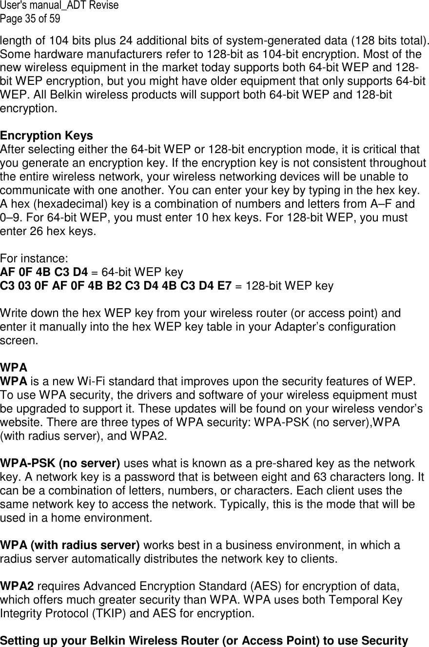 User&apos;s manual_ADT Revise Page 35 of 59 length of 104 bits plus 24 additional bits of system-generated data (128 bits total). Some hardware manufacturers refer to 128-bit as 104-bit encryption. Most of the new wireless equipment in the market today supports both 64-bit WEP and 128-bit WEP encryption, but you might have older equipment that only supports 64-bit WEP. All Belkin wireless products will support both 64-bit WEP and 128-bit encryption.   Encryption Keys  After selecting either the 64-bit WEP or 128-bit encryption mode, it is critical that you generate an encryption key. If the encryption key is not consistent throughout the entire wireless network, your wireless networking devices will be unable to communicate with one another. You can enter your key by typing in the hex key. A hex (hexadecimal) key is a combination of numbers and letters from A–F and 0–9. For 64-bit WEP, you must enter 10 hex keys. For 128-bit WEP, you must enter 26 hex keys.   For instance:  AF 0F 4B C3 D4 = 64-bit WEP key  C3 03 0F AF 0F 4B B2 C3 D4 4B C3 D4 E7 = 128-bit WEP key   Write down the hex WEP key from your wireless router (or access point) and enter it manually into the hex WEP key table in your Adapter’s configuration screen.  WPA  WPA is a new Wi-Fi standard that improves upon the security features of WEP. To use WPA security, the drivers and software of your wireless equipment must be upgraded to support it. These updates will be found on your wireless vendor’s website. There are three types of WPA security: WPA-PSK (no server),WPA (with radius server), and WPA2.  WPA-PSK (no server) uses what is known as a pre-shared key as the network key. A network key is a password that is between eight and 63 characters long. It can be a combination of letters, numbers, or characters. Each client uses the same network key to access the network. Typically, this is the mode that will be used in a home environment.   WPA (with radius server) works best in a business environment, in which a radius server automatically distributes the network key to clients.   WPA2 requires Advanced Encryption Standard (AES) for encryption of data, which offers much greater security than WPA. WPA uses both Temporal Key Integrity Protocol (TKIP) and AES for encryption.  Setting up your Belkin Wireless Router (or Access Point) to use Security 