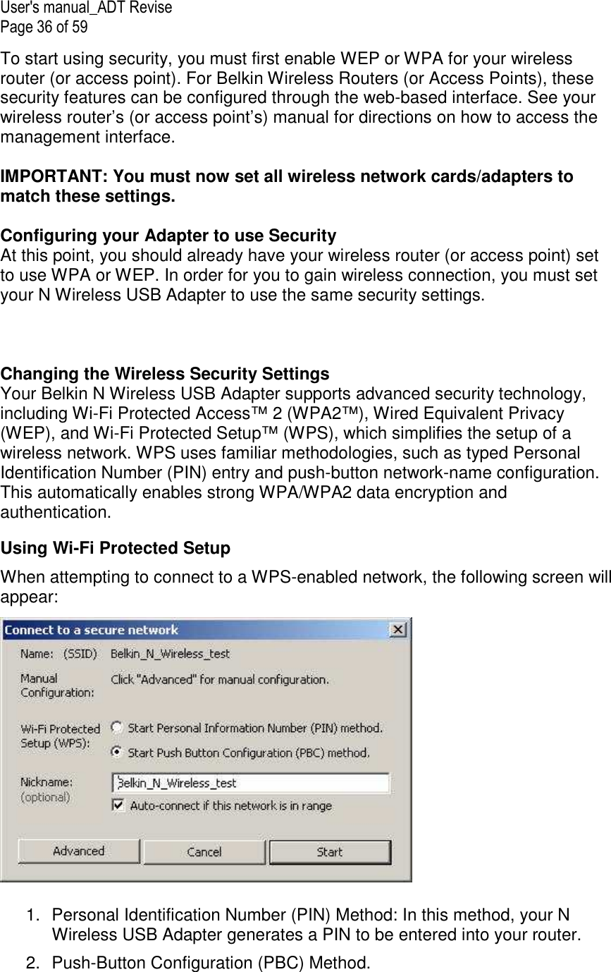 User&apos;s manual_ADT Revise Page 36 of 59 To start using security, you must first enable WEP or WPA for your wireless router (or access point). For Belkin Wireless Routers (or Access Points), these security features can be configured through the web-based interface. See your wireless router’s (or access point’s) manual for directions on how to access the management interface.  IMPORTANT: You must now set all wireless network cards/adapters to match these settings.  Configuring your Adapter to use Security At this point, you should already have your wireless router (or access point) set to use WPA or WEP. In order for you to gain wireless connection, you must set your N Wireless USB Adapter to use the same security settings.    Changing the Wireless Security Settings Your Belkin N Wireless USB Adapter supports advanced security technology, including Wi-Fi Protected Access™ 2 (WPA2™), Wired Equivalent Privacy (WEP), and Wi-Fi Protected Setup™ (WPS), which simplifies the setup of a wireless network. WPS uses familiar methodologies, such as typed Personal Identification Number (PIN) entry and push-button network-name configuration. This automatically enables strong WPA/WPA2 data encryption and authentication.  Using Wi-Fi Protected Setup When attempting to connect to a WPS-enabled network, the following screen will appear:    1.  Personal Identification Number (PIN) Method: In this method, your N Wireless USB Adapter generates a PIN to be entered into your router.  2.  Push-Button Configuration (PBC) Method. 