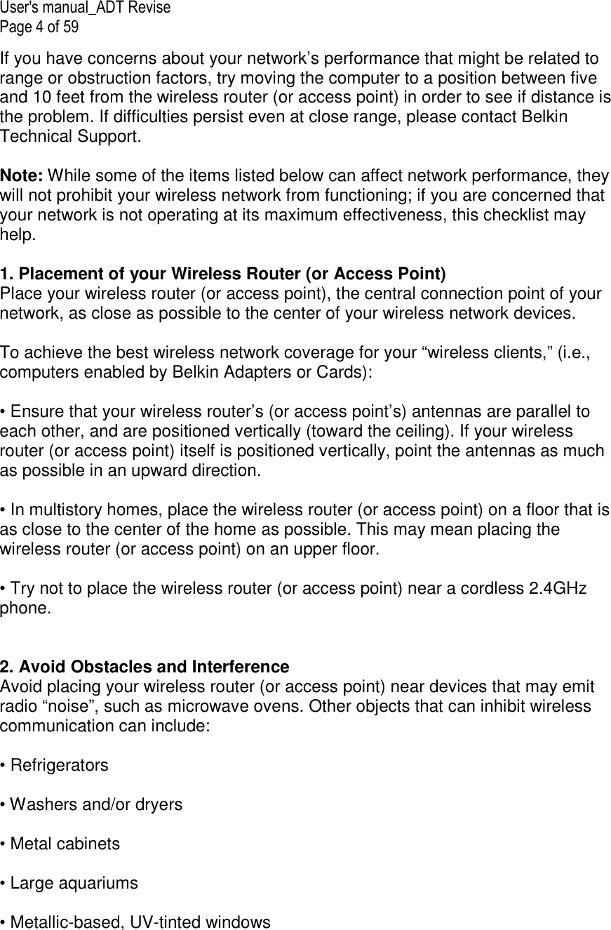 User&apos;s manual_ADT Revise Page 4 of 59 If you have concerns about your network’s performance that might be related to range or obstruction factors, try moving the computer to a position between five and 10 feet from the wireless router (or access point) in order to see if distance is the problem. If difficulties persist even at close range, please contact Belkin Technical Support.  Note: While some of the items listed below can affect network performance, they will not prohibit your wireless network from functioning; if you are concerned that your network is not operating at its maximum effectiveness, this checklist may help.  1. Placement of your Wireless Router (or Access Point) Place your wireless router (or access point), the central connection point of your network, as close as possible to the center of your wireless network devices.  To achieve the best wireless network coverage for your “wireless clients,” (i.e., computers enabled by Belkin Adapters or Cards):  • Ensure that your wireless router’s (or access point’s) antennas are parallel to each other, and are positioned vertically (toward the ceiling). If your wireless router (or access point) itself is positioned vertically, point the antennas as much as possible in an upward direction.  • In multistory homes, place the wireless router (or access point) on a floor that is as close to the center of the home as possible. This may mean placing the wireless router (or access point) on an upper floor.  • Try not to place the wireless router (or access point) near a cordless 2.4GHz phone.   2. Avoid Obstacles and Interference Avoid placing your wireless router (or access point) near devices that may emit radio “noise”, such as microwave ovens. Other objects that can inhibit wireless communication can include:  • Refrigerators  • Washers and/or dryers  • Metal cabinets  • Large aquariums  • Metallic-based, UV-tinted windows  