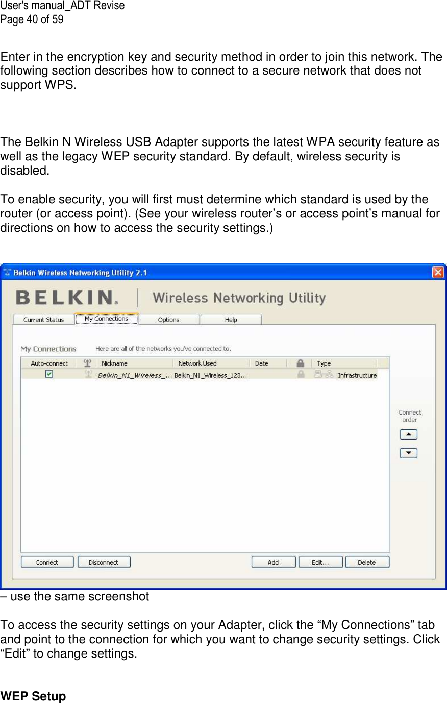 User&apos;s manual_ADT Revise Page 40 of 59  Enter in the encryption key and security method in order to join this network. The following section describes how to connect to a secure network that does not support WPS.    The Belkin N Wireless USB Adapter supports the latest WPA security feature as well as the legacy WEP security standard. By default, wireless security is disabled.  To enable security, you will first must determine which standard is used by the router (or access point). (See your wireless router’s or access point’s manual for directions on how to access the security settings.)   – use the same screenshot  To access the security settings on your Adapter, click the “My Connections” tab and point to the connection for which you want to change security settings. Click “Edit” to change settings.    WEP Setup 