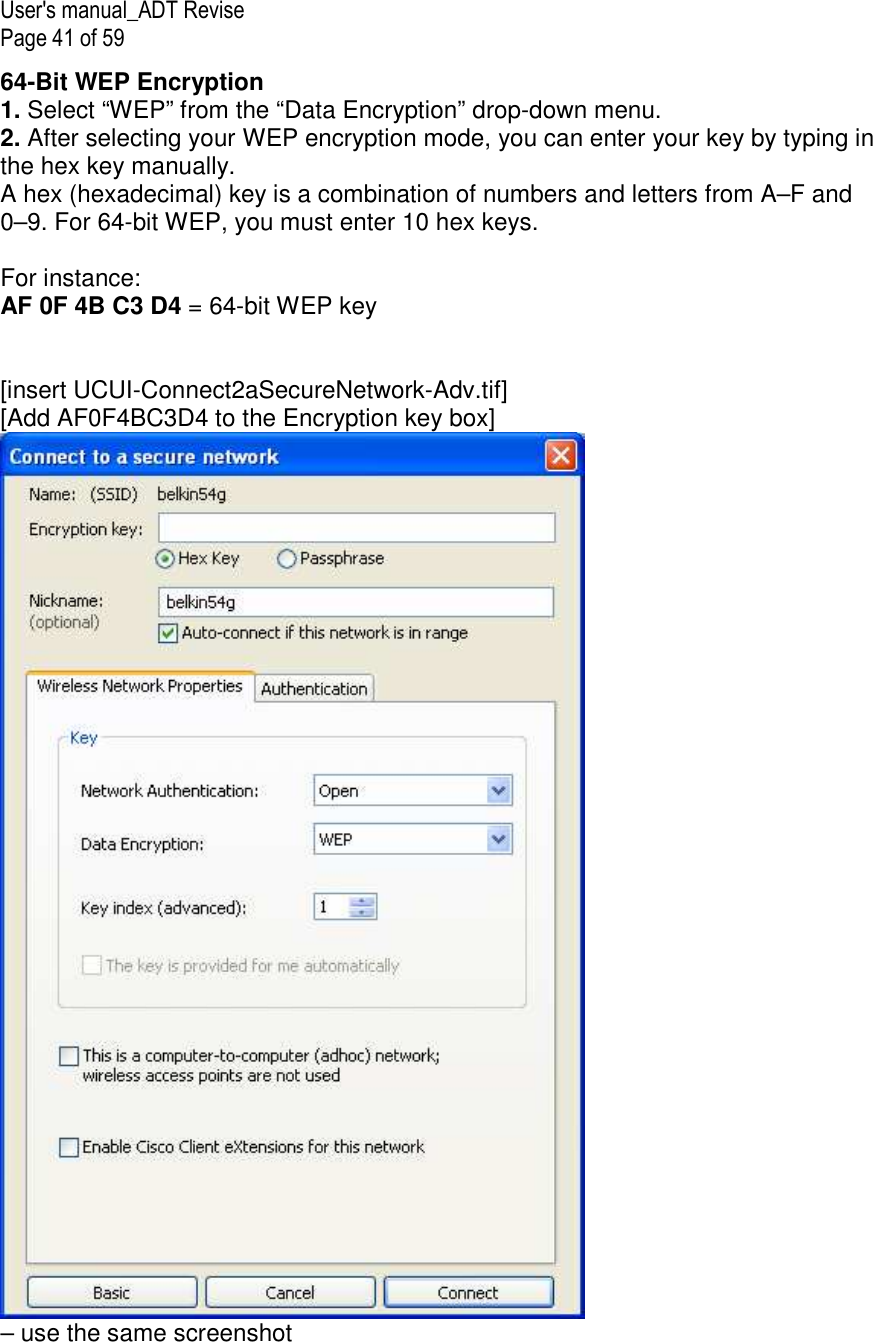 User&apos;s manual_ADT Revise Page 41 of 59 64-Bit WEP Encryption 1. Select “WEP” from the “Data Encryption” drop-down menu. 2. After selecting your WEP encryption mode, you can enter your key by typing in the hex key manually.  A hex (hexadecimal) key is a combination of numbers and letters from A–F and 0–9. For 64-bit WEP, you must enter 10 hex keys.   For instance:  AF 0F 4B C3 D4 = 64-bit WEP key   [insert UCUI-Connect2aSecureNetwork-Adv.tif] [Add AF0F4BC3D4 to the Encryption key box]  – use the same screenshot  