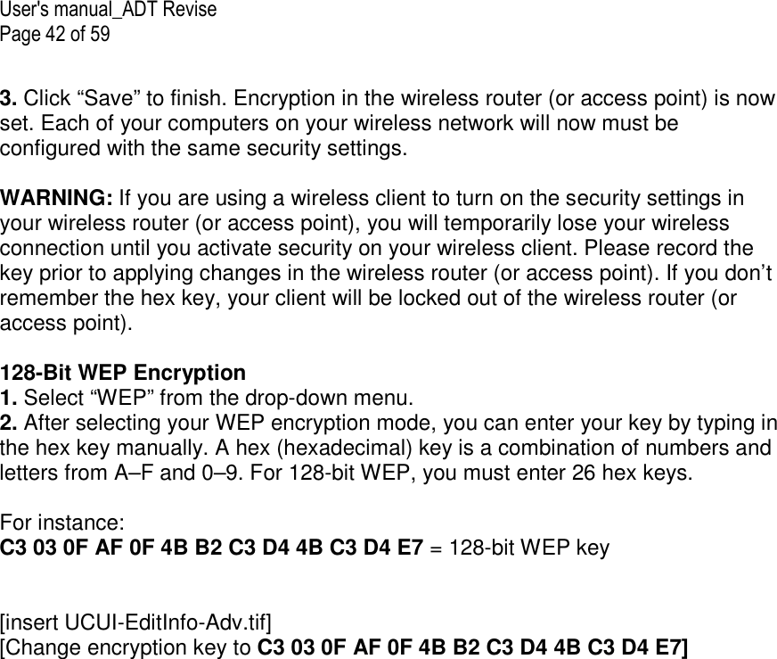 User&apos;s manual_ADT Revise Page 42 of 59  3. Click “Save” to finish. Encryption in the wireless router (or access point) is now set. Each of your computers on your wireless network will now must be configured with the same security settings.  WARNING: If you are using a wireless client to turn on the security settings in your wireless router (or access point), you will temporarily lose your wireless connection until you activate security on your wireless client. Please record the key prior to applying changes in the wireless router (or access point). If you don’t remember the hex key, your client will be locked out of the wireless router (or access point).  128-Bit WEP Encryption 1. Select “WEP” from the drop-down menu. 2. After selecting your WEP encryption mode, you can enter your key by typing in the hex key manually. A hex (hexadecimal) key is a combination of numbers and letters from A–F and 0–9. For 128-bit WEP, you must enter 26 hex keys.   For instance:  C3 03 0F AF 0F 4B B2 C3 D4 4B C3 D4 E7 = 128-bit WEP key   [insert UCUI-EditInfo-Adv.tif] [Change encryption key to C3 03 0F AF 0F 4B B2 C3 D4 4B C3 D4 E7] 