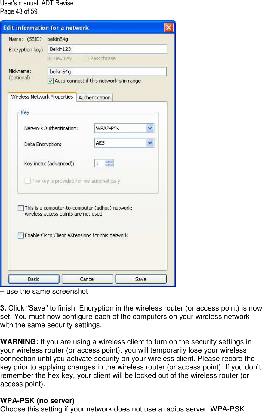 User&apos;s manual_ADT Revise Page 43 of 59  – use the same screenshot  3. Click “Save” to finish. Encryption in the wireless router (or access point) is now set. You must now configure each of the computers on your wireless network with the same security settings.  WARNING: If you are using a wireless client to turn on the security settings in your wireless router (or access point), you will temporarily lose your wireless connection until you activate security on your wireless client. Please record the key prior to applying changes in the wireless router (or access point). If you don’t remember the hex key, your client will be locked out of the wireless router (or access point).  WPA-PSK (no server) Choose this setting if your network does not use a radius server. WPA-PSK 