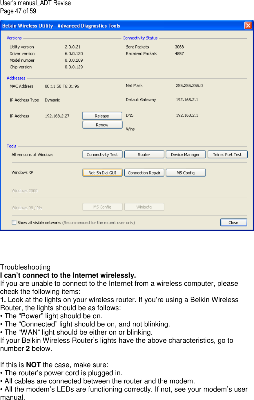 User&apos;s manual_ADT Revise Page 47 of 59       Troubleshooting I can’t connect to the Internet wirelessly. If you are unable to connect to the Internet from a wireless computer, please check the following items: 1. Look at the lights on your wireless router. If you’re using a Belkin Wireless Router, the lights should be as follows: • The “Power” light should be on. • The “Connected” light should be on, and not blinking. • The “WAN” light should be either on or blinking. If your Belkin Wireless Router’s lights have the above characteristics, go to number 2 below.  If this is NOT the case, make sure: • The router’s power cord is plugged in. • All cables are connected between the router and the modem. • All the modem’s LEDs are functioning correctly. If not, see your modem’s user manual. 