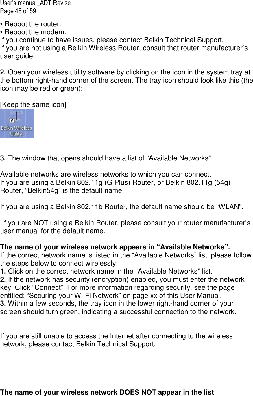 User&apos;s manual_ADT Revise Page 48 of 59 • Reboot the router. • Reboot the modem. If you continue to have issues, please contact Belkin Technical Support. If you are not using a Belkin Wireless Router, consult that router manufacturer’s user guide.  2. Open your wireless utility software by clicking on the icon in the system tray at the bottom right-hand corner of the screen. The tray icon should look like this (the icon may be red or green):  [Keep the same icon]    3. The window that opens should have a list of “Available Networks”.   Available networks are wireless networks to which you can connect. If you are using a Belkin 802.11g (G Plus) Router, or Belkin 802.11g (54g) Router, “Belkin54g” is the default name.   If you are using a Belkin 802.11b Router, the default name should be “WLAN”.   If you are NOT using a Belkin Router, please consult your router manufacturer’s user manual for the default name.  The name of your wireless network appears in “Available Networks”. If the correct network name is listed in the “Available Networks” list, please follow the steps below to connect wirelessly: 1. Click on the correct network name in the “Available Networks” list. 2. If the network has security (encryption) enabled, you must enter the network key. Click “Connect”. For more information regarding security, see the page entitled: “Securing your Wi-Fi Network” on page xx of this User Manual. 3. Within a few seconds, the tray icon in the lower right-hand corner of your screen should turn green, indicating a successful connection to the network.   If you are still unable to access the Internet after connecting to the wireless network, please contact Belkin Technical Support.      The name of your wireless network DOES NOT appear in the list 