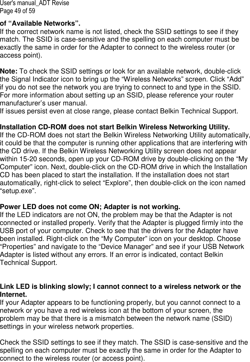 User&apos;s manual_ADT Revise Page 49 of 59 of “Available Networks”. If the correct network name is not listed, check the SSID settings to see if they match. The SSID is case-sensitive and the spelling on each computer must be exactly the same in order for the Adapter to connect to the wireless router (or access point).  Note: To check the SSID settings or look for an available network, double-click the Signal Indicator icon to bring up the “Wireless Networks” screen. Click “Add” if you do not see the network you are trying to connect to and type in the SSID. For more information about setting up an SSID, please reference your router manufacturer’s user manual. If issues persist even at close range, please contact Belkin Technical Support.  Installation CD-ROM does not start Belkin Wireless Networking Utility. If the CD-ROM does not start the Belkin Wireless Networking Utility automatically, it could be that the computer is running other applications that are interfering with the CD drive. If the Belkin Wireless Networking Utility screen does not appear within 15-20 seconds, open up your CD-ROM drive by double-clicking on the “My Computer” icon. Next, double-click on the CD-ROM drive in which the Installation CD has been placed to start the installation. If the installation does not start automatically, right-click to select “Explore”, then double-click on the icon named “setup.exe”.  Power LED does not come ON; Adapter is not working. If the LED indicators are not ON, the problem may be that the Adapter is not connected or installed properly. Verify that the Adapter is plugged firmly into the USB port of your computer. Check to see that the drivers for the Adapter have been installed. Right-click on the “My Computer” icon on your desktop. Choose “Properties” and navigate to the “Device Manager” and see if your USB Network Adapter is listed without any errors. If an error is indicated, contact Belkin Technical Support.   Link LED is blinking slowly; I cannot connect to a wireless network or the Internet. If your Adapter appears to be functioning properly, but you cannot connect to a network or you have a red wireless icon at the bottom of your screen, the problem may be that there is a mismatch between the network name (SSID) settings in your wireless network properties.  Check the SSID settings to see if they match. The SSID is case-sensitive and the spelling on each computer must be exactly the same in order for the Adapter to connect to the wireless router (or access point).  
