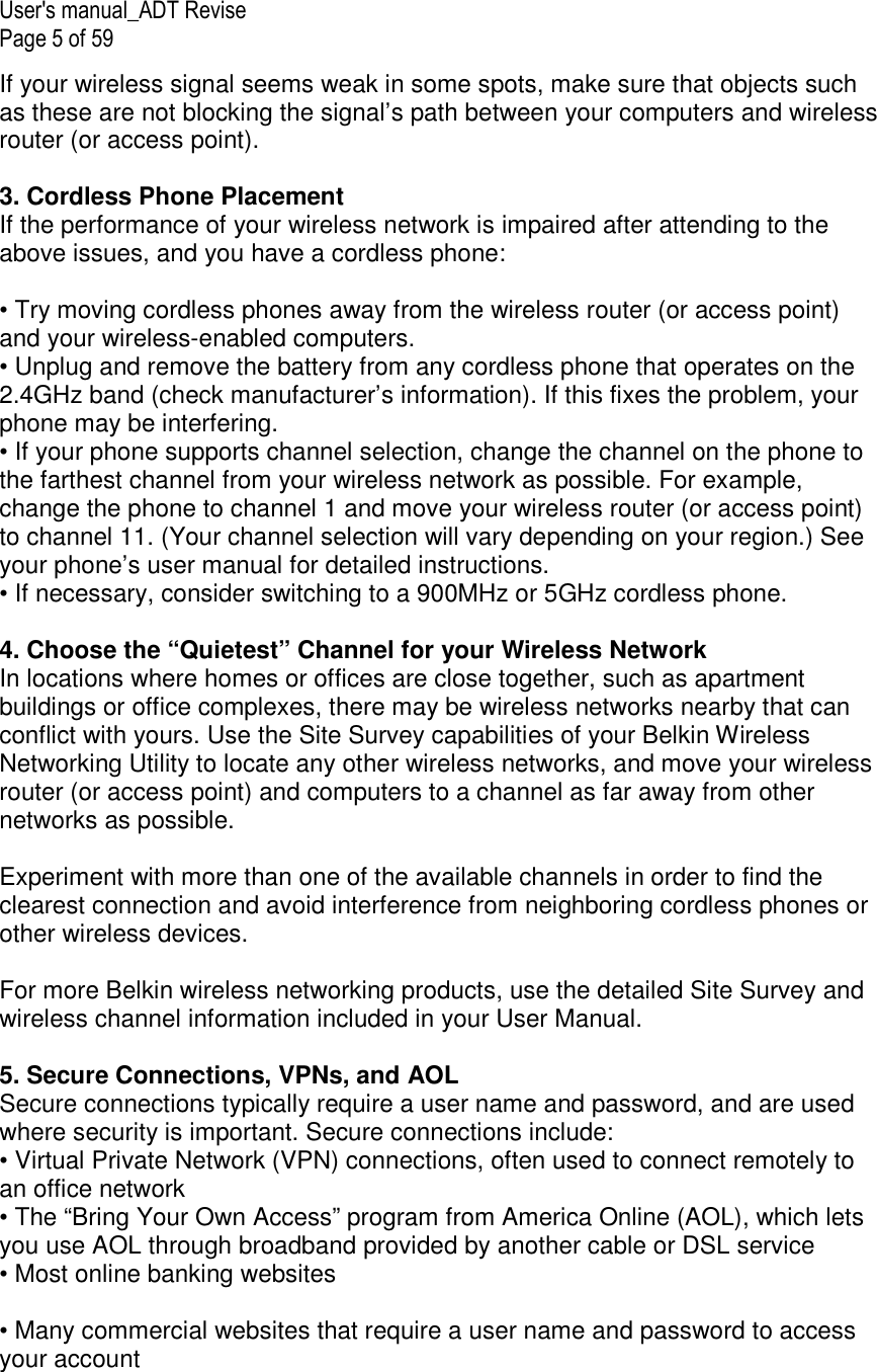 User&apos;s manual_ADT Revise Page 5 of 59 If your wireless signal seems weak in some spots, make sure that objects such as these are not blocking the signal’s path between your computers and wireless router (or access point).  3. Cordless Phone Placement If the performance of your wireless network is impaired after attending to the above issues, and you have a cordless phone:  • Try moving cordless phones away from the wireless router (or access point) and your wireless-enabled computers. • Unplug and remove the battery from any cordless phone that operates on the 2.4GHz band (check manufacturer’s information). If this fixes the problem, your phone may be interfering. • If your phone supports channel selection, change the channel on the phone to the farthest channel from your wireless network as possible. For example, change the phone to channel 1 and move your wireless router (or access point) to channel 11. (Your channel selection will vary depending on your region.) See your phone’s user manual for detailed instructions. • If necessary, consider switching to a 900MHz or 5GHz cordless phone.  4. Choose the “Quietest” Channel for your Wireless Network In locations where homes or offices are close together, such as apartment buildings or office complexes, there may be wireless networks nearby that can conflict with yours. Use the Site Survey capabilities of your Belkin Wireless Networking Utility to locate any other wireless networks, and move your wireless router (or access point) and computers to a channel as far away from other networks as possible.   Experiment with more than one of the available channels in order to find the clearest connection and avoid interference from neighboring cordless phones or other wireless devices.  For more Belkin wireless networking products, use the detailed Site Survey and wireless channel information included in your User Manual.  5. Secure Connections, VPNs, and AOL Secure connections typically require a user name and password, and are used where security is important. Secure connections include: • Virtual Private Network (VPN) connections, often used to connect remotely to an office network  • The “Bring Your Own Access” program from America Online (AOL), which lets you use AOL through broadband provided by another cable or DSL service • Most online banking websites  • Many commercial websites that require a user name and password to access your account 
