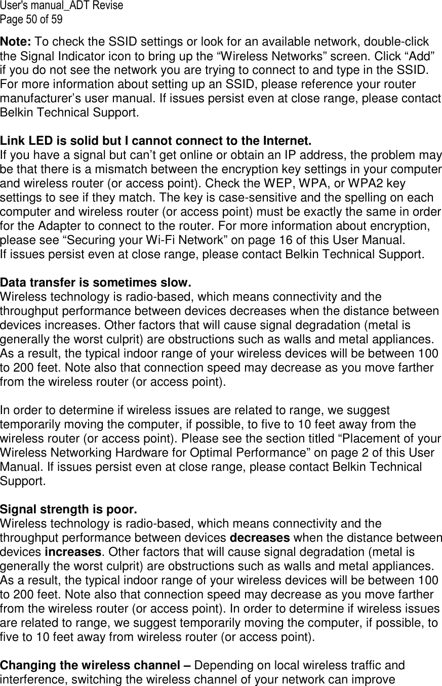 User&apos;s manual_ADT Revise Page 50 of 59 Note: To check the SSID settings or look for an available network, double-click the Signal Indicator icon to bring up the “Wireless Networks” screen. Click “Add” if you do not see the network you are trying to connect to and type in the SSID. For more information about setting up an SSID, please reference your router manufacturer’s user manual. If issues persist even at close range, please contact Belkin Technical Support.  Link LED is solid but I cannot connect to the Internet. If you have a signal but can’t get online or obtain an IP address, the problem may be that there is a mismatch between the encryption key settings in your computer and wireless router (or access point). Check the WEP, WPA, or WPA2 key settings to see if they match. The key is case-sensitive and the spelling on each computer and wireless router (or access point) must be exactly the same in order for the Adapter to connect to the router. For more information about encryption, please see “Securing your Wi-Fi Network” on page 16 of this User Manual. If issues persist even at close range, please contact Belkin Technical Support.  Data transfer is sometimes slow. Wireless technology is radio-based, which means connectivity and the throughput performance between devices decreases when the distance between devices increases. Other factors that will cause signal degradation (metal is generally the worst culprit) are obstructions such as walls and metal appliances. As a result, the typical indoor range of your wireless devices will be between 100 to 200 feet. Note also that connection speed may decrease as you move farther from the wireless router (or access point).  In order to determine if wireless issues are related to range, we suggest temporarily moving the computer, if possible, to five to 10 feet away from the wireless router (or access point). Please see the section titled “Placement of your Wireless Networking Hardware for Optimal Performance” on page 2 of this User Manual. If issues persist even at close range, please contact Belkin Technical Support.  Signal strength is poor. Wireless technology is radio-based, which means connectivity and the throughput performance between devices decreases when the distance between devices increases. Other factors that will cause signal degradation (metal is generally the worst culprit) are obstructions such as walls and metal appliances. As a result, the typical indoor range of your wireless devices will be between 100 to 200 feet. Note also that connection speed may decrease as you move farther from the wireless router (or access point). In order to determine if wireless issues are related to range, we suggest temporarily moving the computer, if possible, to five to 10 feet away from wireless router (or access point).  Changing the wireless channel – Depending on local wireless traffic and interference, switching the wireless channel of your network can improve 