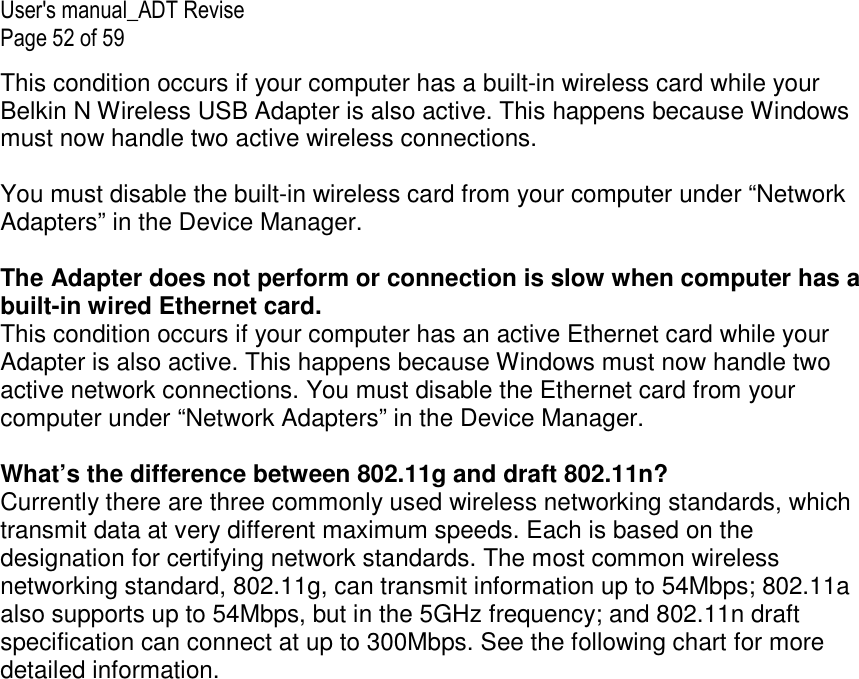 User&apos;s manual_ADT Revise Page 52 of 59 This condition occurs if your computer has a built-in wireless card while your Belkin N Wireless USB Adapter is also active. This happens because Windows must now handle two active wireless connections.  You must disable the built-in wireless card from your computer under “Network Adapters” in the Device Manager.  The Adapter does not perform or connection is slow when computer has a built-in wired Ethernet card. This condition occurs if your computer has an active Ethernet card while your Adapter is also active. This happens because Windows must now handle two active network connections. You must disable the Ethernet card from your computer under “Network Adapters” in the Device Manager.  What’s the difference between 802.11g and draft 802.11n? Currently there are three commonly used wireless networking standards, which transmit data at very different maximum speeds. Each is based on the designation for certifying network standards. The most common wireless networking standard, 802.11g, can transmit information up to 54Mbps; 802.11a also supports up to 54Mbps, but in the 5GHz frequency; and 802.11n draft specification can connect at up to 300Mbps. See the following chart for more detailed information. 