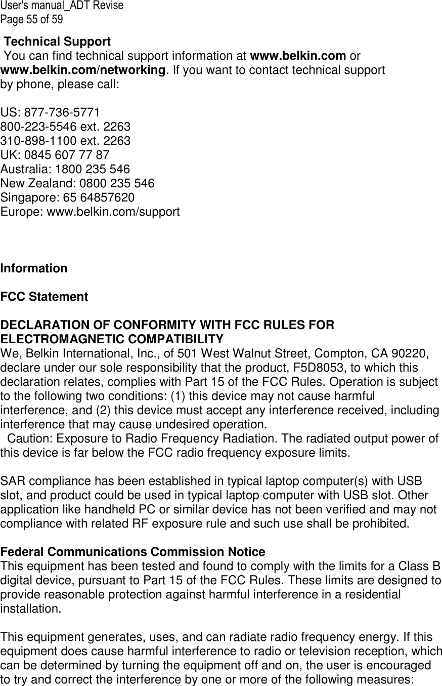 User&apos;s manual_ADT Revise  Page 55 of 59  Technical Support  You can find technical support information at www.belkin.com or www.belkin.com/networking. If you want to contact technical support by phone, please call:  US: 877-736-5771 800-223-5546 ext. 2263 310-898-1100 ext. 2263 UK: 0845 607 77 87 Australia: 1800 235 546 New Zealand: 0800 235 546 Singapore: 65 64857620 Europe: www.belkin.com/support      Information  FCC Statement  DECLARATION OF CONFORMITY WITH FCC RULES FOR ELECTROMAGNETIC COMPATIBILITY  We, Belkin International, Inc., of 501 West Walnut Street, Compton, CA 90220, declare under our sole responsibility that the product, F5D8053, to which this declaration relates, complies with Part 15 of the FCC Rules. Operation is subject to the following two conditions: (1) this device may not cause harmful interference, and (2) this device must accept any interference received, including interference that may cause undesired operation.   Caution: Exposure to Radio Frequency Radiation. The radiated output power of this device is far below the FCC radio frequency exposure limits.   SAR compliance has been established in typical laptop computer(s) with USB slot, and product could be used in typical laptop computer with USB slot. Other application like handheld PC or similar device has not been verified and may not compliance with related RF exposure rule and such use shall be prohibited.  Federal Communications Commission Notice This equipment has been tested and found to comply with the limits for a Class B digital device, pursuant to Part 15 of the FCC Rules. These limits are designed to provide reasonable protection against harmful interference in a residential installation.   This equipment generates, uses, and can radiate radio frequency energy. If this equipment does cause harmful interference to radio or television reception, which can be determined by turning the equipment off and on, the user is encouraged to try and correct the interference by one or more of the following measures: 