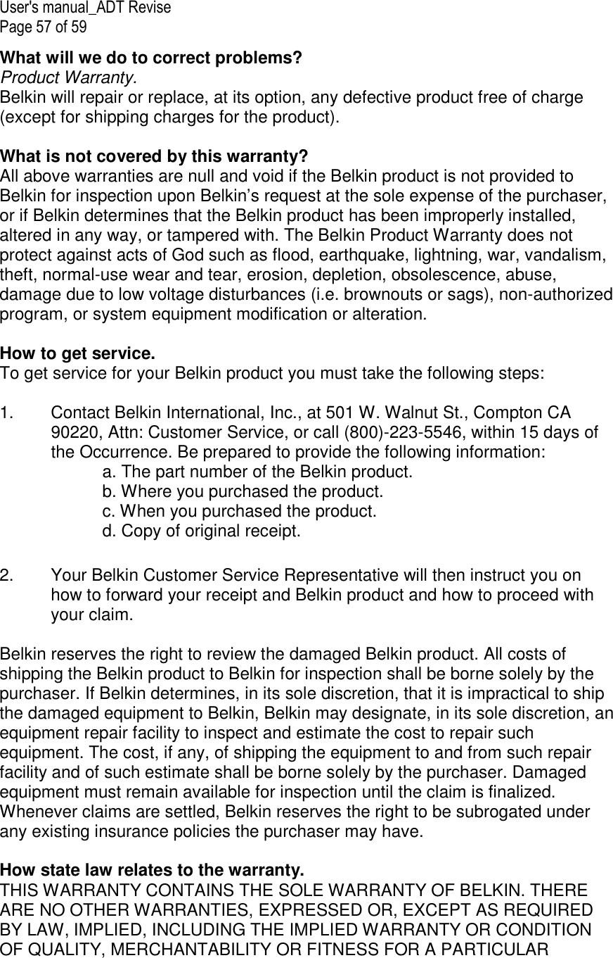 User&apos;s manual_ADT Revise Page 57 of 59 What will we do to correct problems?  Product Warranty. Belkin will repair or replace, at its option, any defective product free of charge (except for shipping charges for the product).    What is not covered by this warranty? All above warranties are null and void if the Belkin product is not provided to Belkin for inspection upon Belkin’s request at the sole expense of the purchaser, or if Belkin determines that the Belkin product has been improperly installed, altered in any way, or tampered with. The Belkin Product Warranty does not protect against acts of God such as flood, earthquake, lightning, war, vandalism, theft, normal-use wear and tear, erosion, depletion, obsolescence, abuse, damage due to low voltage disturbances (i.e. brownouts or sags), non-authorized program, or system equipment modification or alteration.  How to get service.    To get service for your Belkin product you must take the following steps:  1.  Contact Belkin International, Inc., at 501 W. Walnut St., Compton CA 90220, Attn: Customer Service, or call (800)-223-5546, within 15 days of the Occurrence. Be prepared to provide the following information: a. The part number of the Belkin product. b. Where you purchased the product. c. When you purchased the product. d. Copy of original receipt.  2.  Your Belkin Customer Service Representative will then instruct you on how to forward your receipt and Belkin product and how to proceed with your claim.  Belkin reserves the right to review the damaged Belkin product. All costs of shipping the Belkin product to Belkin for inspection shall be borne solely by the purchaser. If Belkin determines, in its sole discretion, that it is impractical to ship the damaged equipment to Belkin, Belkin may designate, in its sole discretion, an equipment repair facility to inspect and estimate the cost to repair such equipment. The cost, if any, of shipping the equipment to and from such repair facility and of such estimate shall be borne solely by the purchaser. Damaged equipment must remain available for inspection until the claim is finalized. Whenever claims are settled, Belkin reserves the right to be subrogated under any existing insurance policies the purchaser may have.   How state law relates to the warranty. THIS WARRANTY CONTAINS THE SOLE WARRANTY OF BELKIN. THERE ARE NO OTHER WARRANTIES, EXPRESSED OR, EXCEPT AS REQUIRED BY LAW, IMPLIED, INCLUDING THE IMPLIED WARRANTY OR CONDITION OF QUALITY, MERCHANTABILITY OR FITNESS FOR A PARTICULAR 