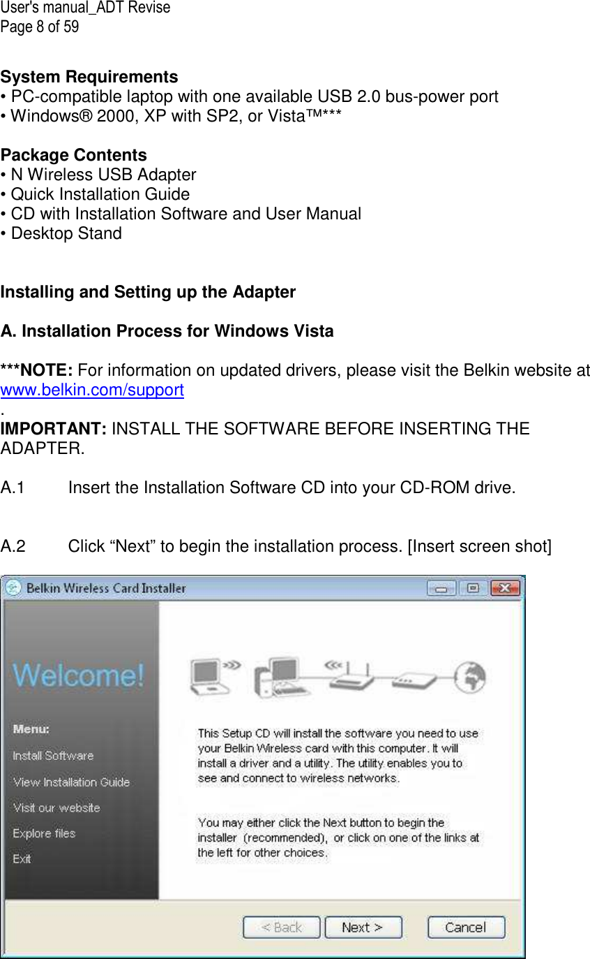 User&apos;s manual_ADT Revise Page 8 of 59  System Requirements • PC-compatible laptop with one available USB 2.0 bus-power port • Windows® 2000, XP with SP2, or Vista™***   Package Contents • N Wireless USB Adapter • Quick Installation Guide • CD with Installation Software and User Manual • Desktop Stand    Installing and Setting up the Adapter  A. Installation Process for Windows Vista  ***NOTE: For information on updated drivers, please visit the Belkin website at www.belkin.com/support .  IMPORTANT: INSTALL THE SOFTWARE BEFORE INSERTING THE ADAPTER.  A.1  Insert the Installation Software CD into your CD-ROM drive.   A.2   Click “Next” to begin the installation process. [Insert screen shot]   