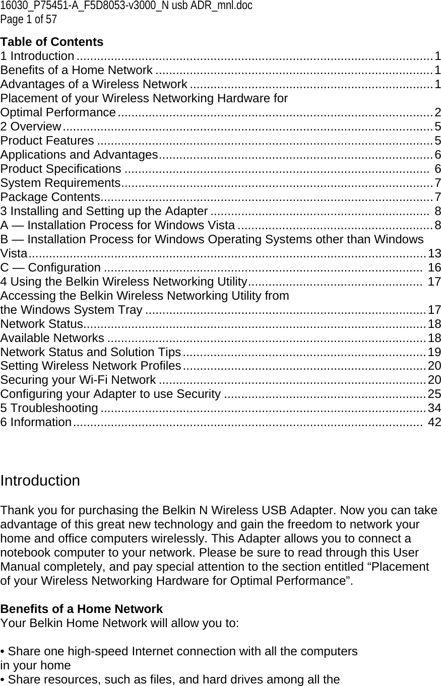 16030_P75451-A_F5D8053-v3000_N usb ADR_mnl.doc  Page 1 of 57 Table of Contents 1 Introduction ........................................................................................................ 1 Benefits of a Home Network ................................................................................. 1 Advantages of a Wireless Network ....................................................................... 1 Placement of your Wireless Networking Hardware for  Optimal Performance ............................................................................................ 2 2 Overview ............................................................................................................ 5 Product Features .................................................................................................. 5 Applications and Advantages ................................................................................ 6 Product Specifications .........................................................................................  6 System Requirements ........................................................................................... 7 Package Contents ................................................................................................. 7 3 Installing and Setting up the Adapter ................................................................  8 A — Installation Process for Windows Vista ......................................................... 8 B — Installation Process for Windows Operating Systems other than Windows Vista ....................................................................................................................  13 C — Configuration .............................................................................................  16 4 Using the Belkin Wireless Networking Utility ...................................................  17 Accessing the Belkin Wireless Networking Utility from  the Windows System Tray .................................................................................. 17 Network Status.................................................................................................... 18 Available Networks ............................................................................................. 18 Network Status and Solution Tips ....................................................................... 19 Setting Wireless Network Profiles ....................................................................... 20 Securing your Wi-Fi Network .............................................................................. 20 Configuring your Adapter to use Security ........................................................... 25 5 Troubleshooting ............................................................................................... 34 6 Information ......................................................................................................  42    Introduction  Thank you for purchasing the Belkin N Wireless USB Adapter. Now you can take advantage of this great new technology and gain the freedom to network your home and office computers wirelessly. This Adapter allows you to connect a notebook computer to your network. Please be sure to read through this User Manual completely, and pay special attention to the section entitled “Placement of your Wireless Networking Hardware for Optimal Performance”.  Benefits of a Home Network Your Belkin Home Network will allow you to:  • Share one high-speed Internet connection with all the computers in your home • Share resources, such as files, and hard drives among all the 