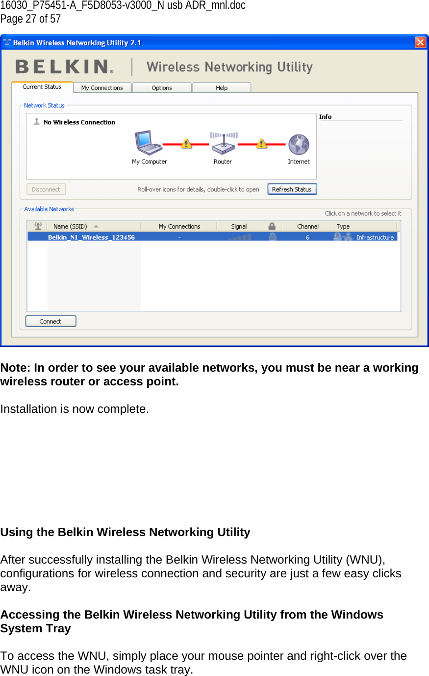 16030_P75451-A_F5D8053-v3000_N usb ADR_mnl.doc  Page 27 of 57   Note: In order to see your available networks, you must be near a working wireless router or access point.  Installation is now complete.         Using the Belkin Wireless Networking Utility   After successfully installing the Belkin Wireless Networking Utility (WNU), configurations for wireless connection and security are just a few easy clicks away.  Accessing the Belkin Wireless Networking Utility from the Windows System Tray  To access the WNU, simply place your mouse pointer and right-click over the WNU icon on the Windows task tray.  
