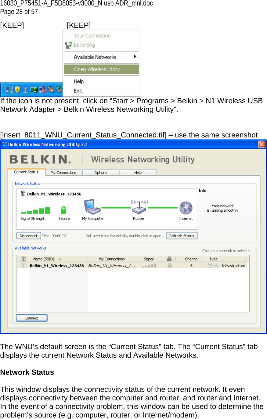 16030_P75451-A_F5D8053-v3000_N usb ADR_mnl.doc Page 28 of 57 [KEEP]   [KEEP]  If the icon is not present, click on “Start &gt; Programs &gt; Belkin &gt; N1 Wireless USB Network Adapter &gt; Belkin Wireless Networking Utility”.   [insert  8011_WNU_Current_Status_Connected.tif] – use the same screenshot   The WNU’s default screen is the “Current Status” tab. The “Current Status” tab displays the current Network Status and Available Networks.  Network Status  This window displays the connectivity status of the current network. It even displays connectivity between the computer and router, and router and Internet. In the event of a connectivity problem, this window can be used to determine the problem’s source (e.g. computer, router, or Internet/modem). 