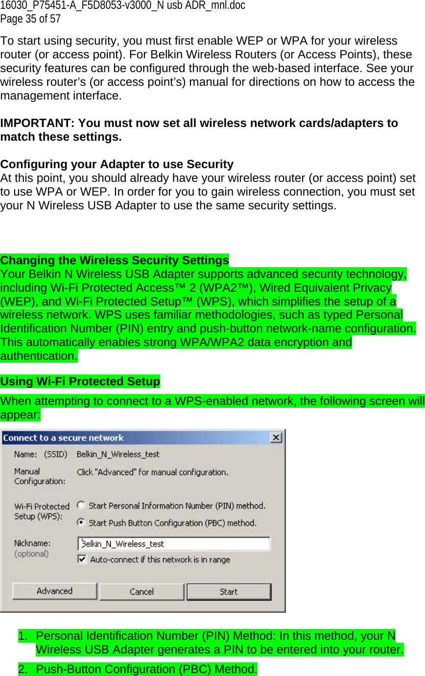 16030_P75451-A_F5D8053-v3000_N usb ADR_mnl.doc  Page 35 of 57 To start using security, you must first enable WEP or WPA for your wireless router (or access point). For Belkin Wireless Routers (or Access Points), these security features can be configured through the web-based interface. See your wireless router’s (or access point’s) manual for directions on how to access the management interface.  IMPORTANT: You must now set all wireless network cards/adapters to match these settings.  Configuring your Adapter to use Security At this point, you should already have your wireless router (or access point) set to use WPA or WEP. In order for you to gain wireless connection, you must set your N Wireless USB Adapter to use the same security settings.    Changing the Wireless Security Settings Your Belkin N Wireless USB Adapter supports advanced security technology, including Wi-Fi Protected Access™ 2 (WPA2™), Wired Equivalent Privacy (WEP), and Wi-Fi Protected Setup™ (WPS), which simplifies the setup of a wireless network. WPS uses familiar methodologies, such as typed Personal Identification Number (PIN) entry and push-button network-name configuration. This automatically enables strong WPA/WPA2 data encryption and authentication.  Using Wi-Fi Protected Setup When attempting to connect to a WPS-enabled network, the following screen will appear:    1.  Personal Identification Number (PIN) Method: In this method, your N Wireless USB Adapter generates a PIN to be entered into your router.  2.  Push-Button Configuration (PBC) Method. 