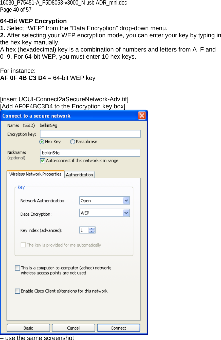 16030_P75451-A_F5D8053-v3000_N usb ADR_mnl.doc Page 40 of 57 64-Bit WEP Encryption 1. Select “WEP” from the “Data Encryption” drop-down menu. 2. After selecting your WEP encryption mode, you can enter your key by typing in the hex key manually.  A hex (hexadecimal) key is a combination of numbers and letters from A–F and 0–9. For 64-bit WEP, you must enter 10 hex keys.   For instance:  AF 0F 4B C3 D4 = 64-bit WEP key   [insert UCUI-Connect2aSecureNetwork-Adv.tif] [Add AF0F4BC3D4 to the Encryption key box]  – use the same screenshot  