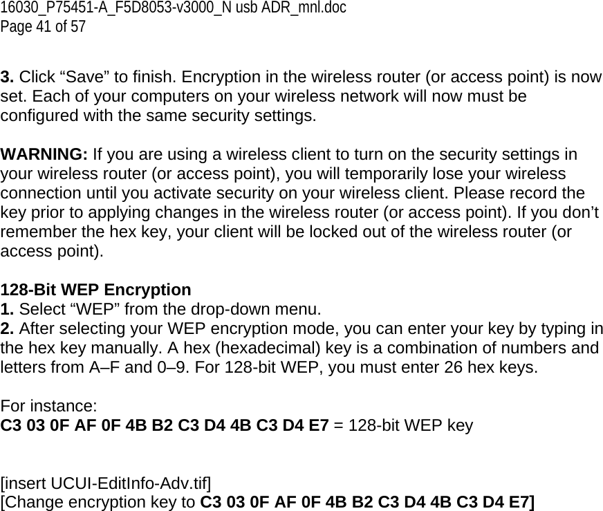 16030_P75451-A_F5D8053-v3000_N usb ADR_mnl.doc  Page 41 of 57  3. Click “Save” to finish. Encryption in the wireless router (or access point) is now set. Each of your computers on your wireless network will now must be configured with the same security settings.  WARNING: If you are using a wireless client to turn on the security settings in your wireless router (or access point), you will temporarily lose your wireless connection until you activate security on your wireless client. Please record the key prior to applying changes in the wireless router (or access point). If you don’t remember the hex key, your client will be locked out of the wireless router (or access point).  128-Bit WEP Encryption 1. Select “WEP” from the drop-down menu. 2. After selecting your WEP encryption mode, you can enter your key by typing in the hex key manually. A hex (hexadecimal) key is a combination of numbers and letters from A–F and 0–9. For 128-bit WEP, you must enter 26 hex keys.   For instance:  C3 03 0F AF 0F 4B B2 C3 D4 4B C3 D4 E7 = 128-bit WEP key   [insert UCUI-EditInfo-Adv.tif] [Change encryption key to C3 03 0F AF 0F 4B B2 C3 D4 4B C3 D4 E7] 