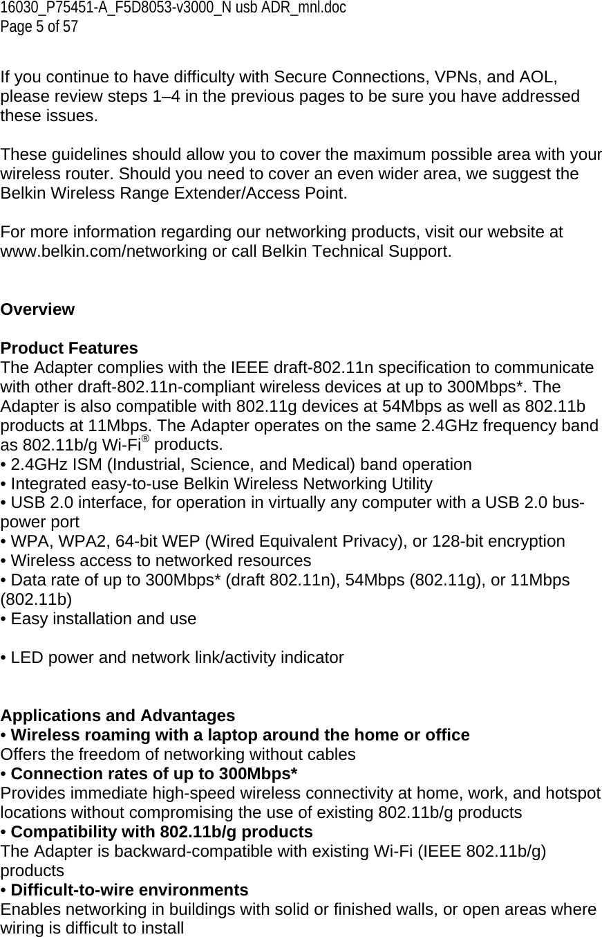16030_P75451-A_F5D8053-v3000_N usb ADR_mnl.doc  Page 5 of 57  If you continue to have difficulty with Secure Connections, VPNs, and AOL, please review steps 1–4 in the previous pages to be sure you have addressed these issues.  These guidelines should allow you to cover the maximum possible area with your wireless router. Should you need to cover an even wider area, we suggest the Belkin Wireless Range Extender/Access Point.  For more information regarding our networking products, visit our website at www.belkin.com/networking or call Belkin Technical Support.   Overview  Product Features  The Adapter complies with the IEEE draft-802.11n specification to communicate with other draft-802.11n-compliant wireless devices at up to 300Mbps*. The Adapter is also compatible with 802.11g devices at 54Mbps as well as 802.11b products at 11Mbps. The Adapter operates on the same 2.4GHz frequency band as 802.11b/g Wi-Fi® products. • 2.4GHz ISM (Industrial, Science, and Medical) band operation • Integrated easy-to-use Belkin Wireless Networking Utility • USB 2.0 interface, for operation in virtually any computer with a USB 2.0 bus-power port • WPA, WPA2, 64-bit WEP (Wired Equivalent Privacy), or 128-bit encryption • Wireless access to networked resources • Data rate of up to 300Mbps* (draft 802.11n), 54Mbps (802.11g), or 11Mbps (802.11b) • Easy installation and use  • LED power and network link/activity indicator   Applications and Advantages • Wireless roaming with a laptop around the home or office Offers the freedom of networking without cables • Connection rates of up to 300Mbps*  Provides immediate high-speed wireless connectivity at home, work, and hotspot locations without compromising the use of existing 802.11b/g products • Compatibility with 802.11b/g products The Adapter is backward-compatible with existing Wi-Fi (IEEE 802.11b/g) products  • Difficult-to-wire environments Enables networking in buildings with solid or finished walls, or open areas where wiring is difficult to install 