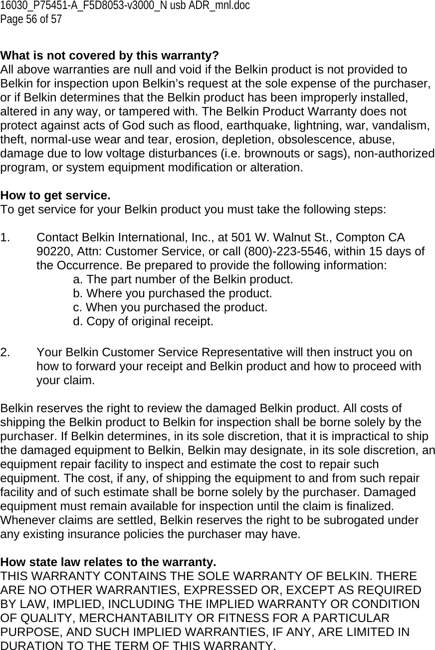 16030_P75451-A_F5D8053-v3000_N usb ADR_mnl.doc Page 56 of 57  What is not covered by this warranty? All above warranties are null and void if the Belkin product is not provided to Belkin for inspection upon Belkin’s request at the sole expense of the purchaser, or if Belkin determines that the Belkin product has been improperly installed, altered in any way, or tampered with. The Belkin Product Warranty does not protect against acts of God such as flood, earthquake, lightning, war, vandalism, theft, normal-use wear and tear, erosion, depletion, obsolescence, abuse, damage due to low voltage disturbances (i.e. brownouts or sags), non-authorized program, or system equipment modification or alteration.  How to get service.    To get service for your Belkin product you must take the following steps:  1.  Contact Belkin International, Inc., at 501 W. Walnut St., Compton CA 90220, Attn: Customer Service, or call (800)-223-5546, within 15 days of the Occurrence. Be prepared to provide the following information: a. The part number of the Belkin product. b. Where you purchased the product. c. When you purchased the product. d. Copy of original receipt.  2.  Your Belkin Customer Service Representative will then instruct you on how to forward your receipt and Belkin product and how to proceed with your claim.  Belkin reserves the right to review the damaged Belkin product. All costs of shipping the Belkin product to Belkin for inspection shall be borne solely by the purchaser. If Belkin determines, in its sole discretion, that it is impractical to ship the damaged equipment to Belkin, Belkin may designate, in its sole discretion, an equipment repair facility to inspect and estimate the cost to repair such equipment. The cost, if any, of shipping the equipment to and from such repair facility and of such estimate shall be borne solely by the purchaser. Damaged equipment must remain available for inspection until the claim is finalized. Whenever claims are settled, Belkin reserves the right to be subrogated under any existing insurance policies the purchaser may have.   How state law relates to the warranty. THIS WARRANTY CONTAINS THE SOLE WARRANTY OF BELKIN. THERE ARE NO OTHER WARRANTIES, EXPRESSED OR, EXCEPT AS REQUIRED BY LAW, IMPLIED, INCLUDING THE IMPLIED WARRANTY OR CONDITION OF QUALITY, MERCHANTABILITY OR FITNESS FOR A PARTICULAR PURPOSE, AND SUCH IMPLIED WARRANTIES, IF ANY, ARE LIMITED IN DURATION TO THE TERM OF THIS WARRANTY.   