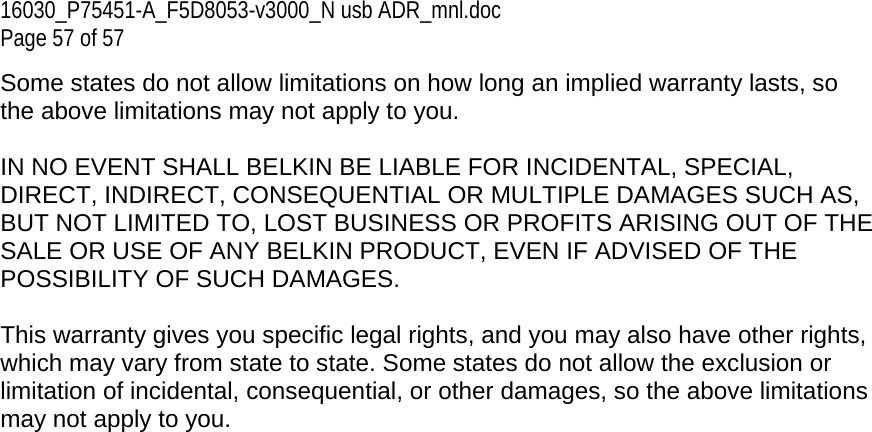 16030_P75451-A_F5D8053-v3000_N usb ADR_mnl.doc  Page 57 of 57 Some states do not allow limitations on how long an implied warranty lasts, so the above limitations may not apply to you.  IN NO EVENT SHALL BELKIN BE LIABLE FOR INCIDENTAL, SPECIAL, DIRECT, INDIRECT, CONSEQUENTIAL OR MULTIPLE DAMAGES SUCH AS, BUT NOT LIMITED TO, LOST BUSINESS OR PROFITS ARISING OUT OF THE SALE OR USE OF ANY BELKIN PRODUCT, EVEN IF ADVISED OF THE POSSIBILITY OF SUCH DAMAGES.   This warranty gives you specific legal rights, and you may also have other rights, which may vary from state to state. Some states do not allow the exclusion or limitation of incidental, consequential, or other damages, so the above limitations may not apply to you. 