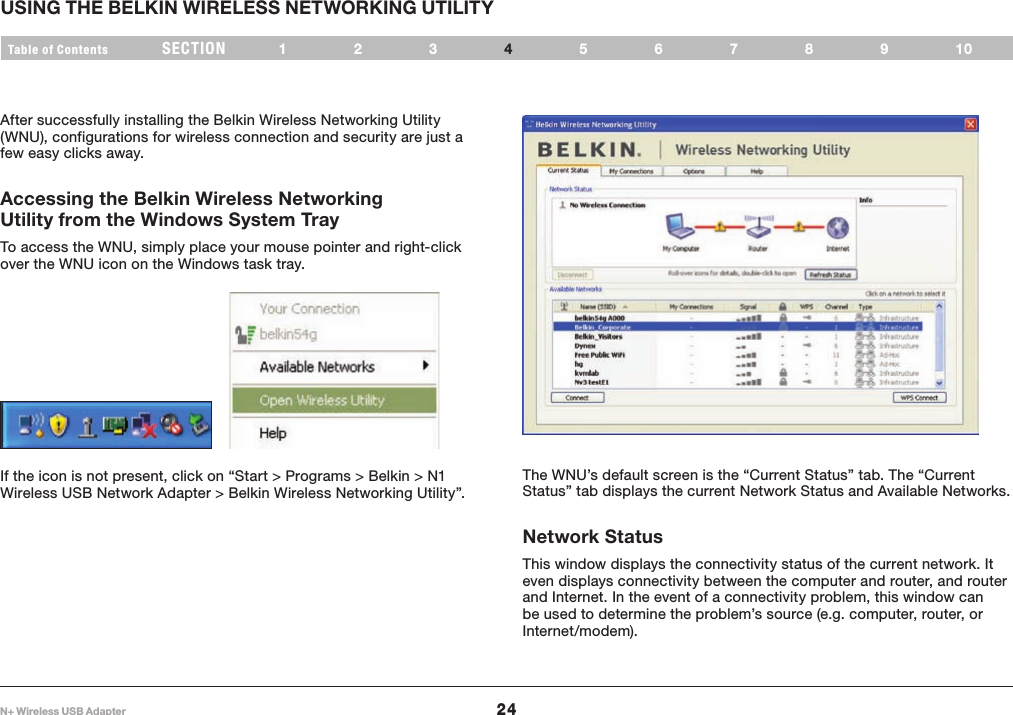 24Table of Contents 123 6789105N+ Wireless USB AdapterSECT ION USING THE BELKIN WIRELESS NETWORKING UTILITY4The WNU’s default screen is the “Current Status” tab. The “Current Status” tab displays the current Network Status and Available Networks.Network StatusThis window displays the connectivity status of the current network. It even displays connectivity between the computer and router, and router and Internet. In the event of a connectivity problem, this window can be used to determine the problem’s source (e.g. computer, router, or Internet/modem).After successfully installing the Belkin Wireless Networking Utility (WNU), configurations for wireless connection and security are just a few easy clicks away.Accessing the Belkin Wireless Networking Utility from the Windows System TrayTo access the WNU, simply place your mouse pointer and right-click over the WNU icon on the Windows task tray. If the icon is not present, click on “Start &gt; Programs &gt; Belkin &gt; N1 Wireless USB Network Adapter &gt; Belkin Wireless Networking Utility”.