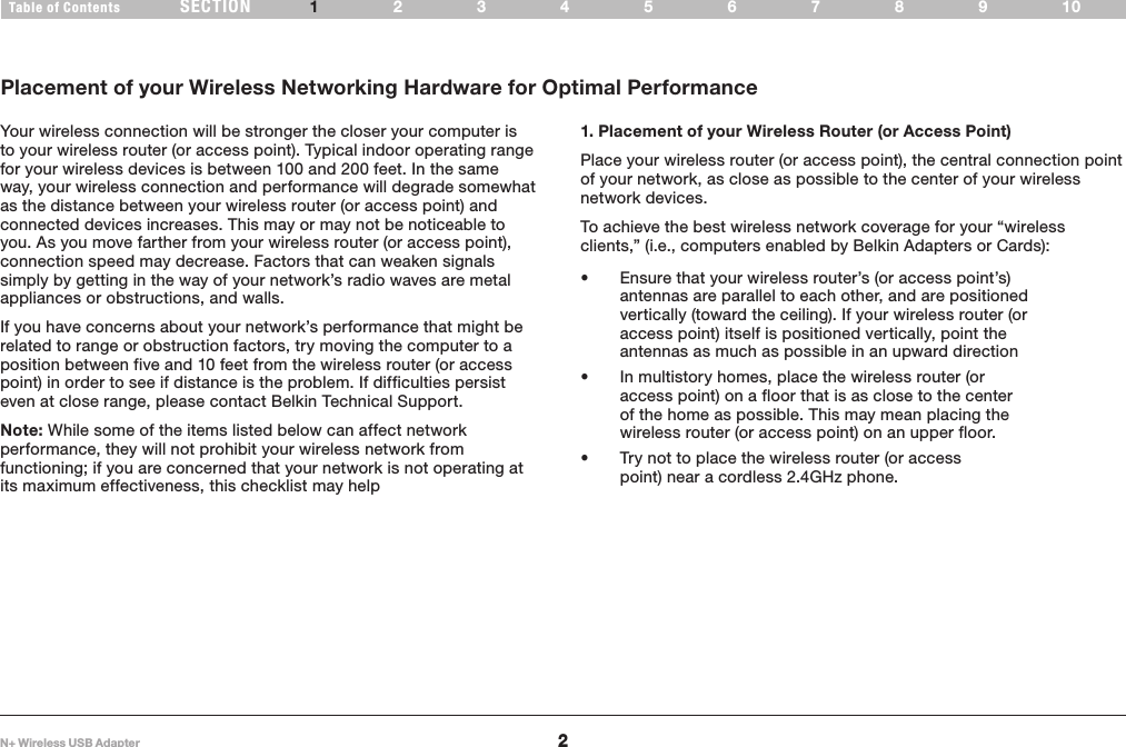 2Table of Contents 234 6789105SECTIONN+ Wireless USB Adapter1INTRODUCTION1. Placement of your Wireless Router (or Access Point) Place your wireless router (or access point), the central connection point of your network, as close as possible to the center of your wireless network devices.To achieve the best wireless network coverage for your “wireless clients,” (i.e., computers enabled by Belkin Adapters or Cards):• Ensure that your wireless router’s (or access point’s) antennas are parallel to each other, and are positioned vertically (toward the ceiling). If your wireless router (or access point) itself is positioned vertically, point the antennas as much as possible in an upward direction• In multistory homes, place the wireless router (or access point) on a floor that is as close to the center of the home as possible. This may mean placing the wireless router (or access point) on an upper floor.• Try not to place the wireless router (or access point) near a cordless 2.4GHz phone.Your wireless connection will be stronger the closer your computer is to your wireless router (or access point). Typical indoor operating range for your wireless devices is between 100 and 200 feet. In the same way, your wireless connection and performance will degrade somewhat as the distance between your wireless router (or access point) and connected devices increases. This may or may not be noticeable to you. As you move farther from your wireless router (or access point), connection speed may decrease. Factors that can weaken signals simply by getting in the way of your network’s radio waves are metal appliances or obstructions, and walls.If you have concerns about your network’s performance that might be related to range or obstruction factors, try moving the computer to a position between five and 10 feet from the wireless router (or access point) in order to see if distance is the problem. If difficulties persist even at close range, please contact Belkin Technical Support.Note: While some of the items listed below can affect network performance, they will not prohibit your wireless network from functioning; if you are concerned that your network is not operating at its maximum effectiveness, this checklist may helpPlacement of your Wireless Networking Hardware for Optimal Performance