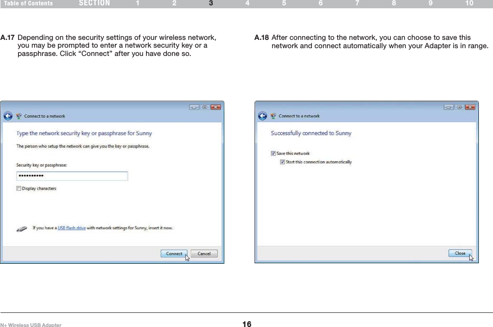16Table of Contents 12 4 6789105N+ Wireless USB AdapterSECTION 3INSTALLING AND SETTING UP THE ADAPTERA.17 Depending on the security settings of your wireless network, you may be prompted to enter a network security key or a passphrase. Click “Connect” after you have done so.  A.18 After connecting to the network, you can choose to save this network and connect automatically when your Adapter is in range. 