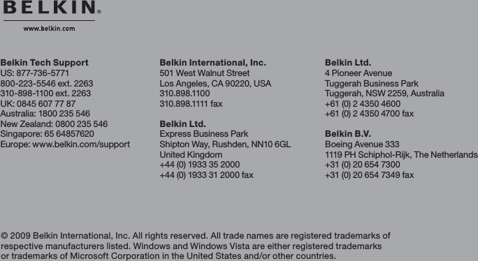 Belkin Tech SupportUS: 877-736-5771800-223-5546 ext. 2263310-898-1100 ext. 2263UK: 0845 607 77 87Australia: 1800 235 546New Zealand: 0800 235 546Singapore: 65 64857620Europe: www.belkin.com/support Belkin International, Inc.501 West Walnut StreetLos Angeles, CA 90220, USA310.898.1100310. 8 9 8 .1111 fa xBelkin Ltd.Express Business ParkShipton Way, Rushden, NN10 6GLUnited Kingdom+44 (0) 1933 35 2000+44 (0) 1933 31 2000 fax© 2009 Belkin International, Inc. All rights reserved. All trade names are registered trademarks of respective manufacturers listed. Windows and Windows Vista are either registered trademarks or trademarks of Microsoft Corporation in the United States and/or other countries. Belkin Ltd.4 Pioneer AvenueTuggerah Business ParkTuggerah, NSW 2259, Australia+61 (0) 2 4350 4600+61 (0) 2 4350 4700 faxBelkin B.V.Boeing Avenue 3331119 PH Schiphol-Rijk, The Netherlands+31 (0) 20 654 7300+31 (0) 20 654 7349 fax
