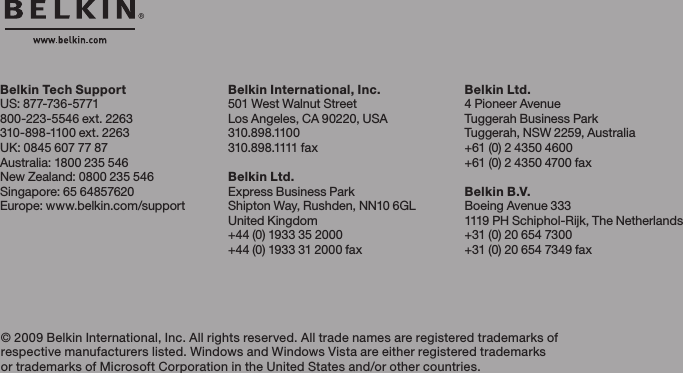 Belkin Tech SupportUS: 877-736-5771800-223-5546 ext. 2263310-898-1100 ext. 2263UK: 0845 607 77 87Australia: 1800 235 546New Zealand: 0800 235 546Singapore: 65 64857620Europe: www.belkin.com/support Belkin International, Inc.501 West Walnut StreetLos Angeles, CA 90220, USA310.898.1100310.89 8 .1111 fa xBelkin Ltd.Express Business ParkShipton Way, Rushden, NN10 6GLUnited Kingdom+44 (0) 1933 35 2000+44 (0) 1933 31 2000 fax© 2009 Belkin International, Inc. All rights reserved. All trade names are registered trademarks of respective manufacturers listed. Windows and Windows Vista are either registered trademarks or trademarks of Microsoft Corporation in the United States and/or other countries. Belkin Ltd.4 Pioneer AvenueTuggerah Business ParkTuggerah, NSW 2259, Australia+61 (0) 2 4350 4600+61 (0) 2 4350 4700 faxBelkin B.V.Boeing Avenue 3331119 PH Schiphol-Rijk, The Netherlands+31 (0) 20 654 7300+31 (0) 20 654 7349 fax