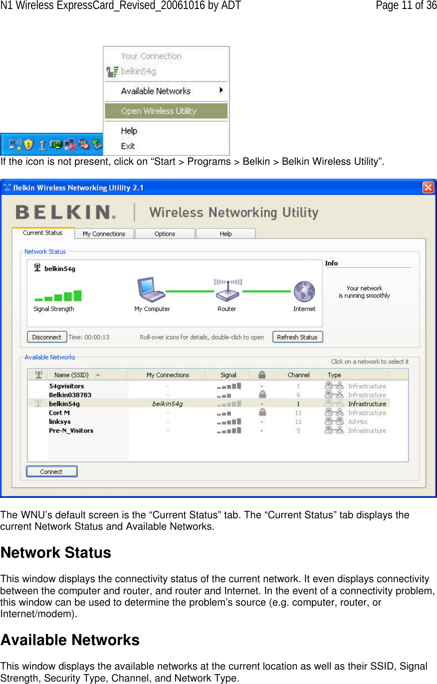 N1 Wireless ExpressCard_Revised_20061016 by ADT Page 11 of 36   If the icon is not present, click on “Start &gt; Programs &gt; Belkin &gt; Belkin Wireless Utility”.     The WNU’s default screen is the “Current Status” tab. The “Current Status” tab displays the current Network Status and Available Networks.  Network Status  This window displays the connectivity status of the current network. It even displays connectivity between the computer and router, and router and Internet. In the event of a connectivity problem, this window can be used to determine the problem’s source (e.g. computer, router, or Internet/modem).  Available Networks  This window displays the available networks at the current location as well as their SSID, Signal Strength, Security Type, Channel, and Network Type. 