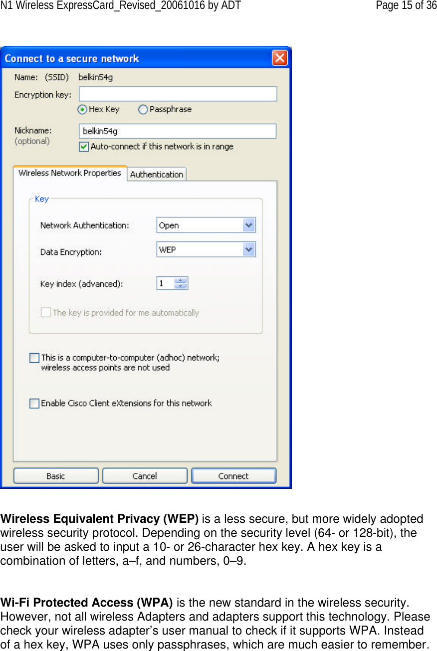 N1 Wireless ExpressCard_Revised_20061016 by ADT Page 15 of 36     Wireless Equivalent Privacy (WEP) is a less secure, but more widely adopted wireless security protocol. Depending on the security level (64- or 128-bit), the user will be asked to input a 10- or 26-character hex key. A hex key is a combination of letters, a–f, and numbers, 0–9.   Wi-Fi Protected Access (WPA) is the new standard in the wireless security. However, not all wireless Adapters and adapters support this technology. Please check your wireless adapter’s user manual to check if it supports WPA. Instead of a hex key, WPA uses only passphrases, which are much easier to remember.  