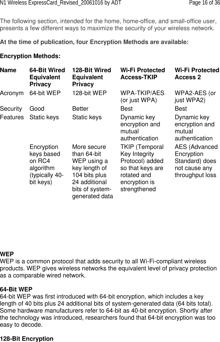 N1 Wireless ExpressCard_Revised_20061016 by ADT Page 16 of 36 The following section, intended for the home, home-office, and small-office user, presents a few different ways to maximize the security of your wireless network.  At the time of publication, four Encryption Methods are available:  Encryption Methods:  Name 64-Bit Wired Equivalent Privacy 128-Bit Wired Equivalent Privacy Wi-Fi Protected Access-TKIP Wi-Fi Protected Access 2 Acronym 64-bit WEP 128-bit WEP WPA-TKIP/AES (or just WPA) WPA2-AES (or just WPA2) Security Good Better Best Best Features Static keys  Static keys  Dynamic key encryption and mutual authentication Dynamic key encryption and mutual authentication  Encryption keys based on RC4 algorithm (typically 40-bit keys) More secure than 64-bit WEP using a key length of 104 bits plus 24 additional bits of system-generated data TKIP (Temporal Key Integrity Protocol) added so that keys are rotated and encryption is strengthened AES (Advanced Encryption Standard) does not cause any throughput loss          WEP  WEP is a common protocol that adds security to all Wi-Fi-compliant wireless products. WEP gives wireless networks the equivalent level of privacy protection as a comparable wired network.  64-Bit WEP 64-bit WEP was first introduced with 64-bit encryption, which includes a key length of 40 bits plus 24 additional bits of system-generated data (64 bits total). Some hardware manufacturers refer to 64-bit as 40-bit encryption. Shortly after the technology was introduced, researchers found that 64-bit encryption was too easy to decode.  128-Bit Encryption 