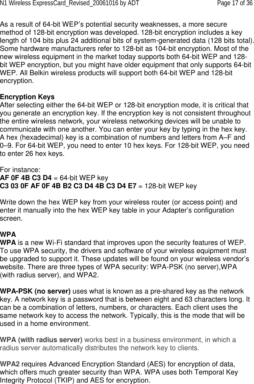 N1 Wireless ExpressCard_Revised_20061016 by ADT Page 17 of 36 As a result of 64-bit WEP’s potential security weaknesses, a more secure method of 128-bit encryption was developed. 128-bit encryption includes a key length of 104 bits plus 24 additional bits of system-generated data (128 bits total). Some hardware manufacturers refer to 128-bit as 104-bit encryption. Most of the new wireless equipment in the market today supports both 64-bit WEP and 128-bit WEP encryption, but you might have older equipment that only supports 64-bit WEP. All Belkin wireless products will support both 64-bit WEP and 128-bit encryption.   Encryption Keys  After selecting either the 64-bit WEP or 128-bit encryption mode, it is critical that you generate an encryption key. If the encryption key is not consistent throughout the entire wireless network, your wireless networking devices will be unable to communicate with one another. You can enter your key by typing in the hex key. A hex (hexadecimal) key is a combination of numbers and letters from A–F and 0–9. For 64-bit WEP, you need to enter 10 hex keys. For 128-bit WEP, you need to enter 26 hex keys.   For instance:  AF 0F 4B C3 D4 = 64-bit WEP key  C3 03 0F AF 0F 4B B2 C3 D4 4B C3 D4 E7 = 128-bit WEP key   Write down the hex WEP key from your wireless router (or access point) and enter it manually into the hex WEP key table in your Adapter’s configuration screen.  WPA  WPA is a new Wi-Fi standard that improves upon the security features of WEP. To use WPA security, the drivers and software of your wireless equipment must be upgraded to support it. These updates will be found on your wireless vendor’s website. There are three types of WPA security: WPA-PSK (no server),WPA (with radius server), and WPA2.  WPA-PSK (no server) uses what is known as a pre-shared key as the network key. A network key is a password that is between eight and 63 characters long. It can be a combination of letters, numbers, or characters. Each client uses the same network key to access the network. Typically, this is the mode that will be used in a home environment.   WPA (with radius server) works best in a business environment, in which a radius server automatically distributes the network key to clients.   WPA2 requires Advanced Encryption Standard (AES) for encryption of data, which offers much greater security than WPA. WPA uses both Temporal Key Integrity Protocol (TKIP) and AES for encryption.  