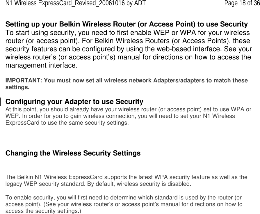 N1 Wireless ExpressCard_Revised_20061016 by ADT Page 18 of 36 Setting up your Belkin Wireless Router (or Access Point) to use Security To start using security, you need to first enable WEP or WPA for your wireless router (or access point). For Belkin Wireless Routers (or Access Points), these security features can be configured by using the web-based interface. See your wireless router’s (or access point’s) manual for directions on how to access the management interface.  IMPORTANT: You must now set all wireless network Adapters/adapters to match these settings.  Configuring your Adapter to use Security At this point, you should already have your wireless router (or access point) set to use WPA or WEP. In order for you to gain wireless connection, you will need to set your N1 Wireless ExpressCard to use the same security settings.    Changing the Wireless Security Settings   The Belkin N1 Wireless ExpressCard supports the latest WPA security feature as well as the legacy WEP security standard. By default, wireless security is disabled.  To enable security, you will first need to determine which standard is used by the router (or access point). (See your wireless router’s or access point’s manual for directions on how to access the security settings.)   