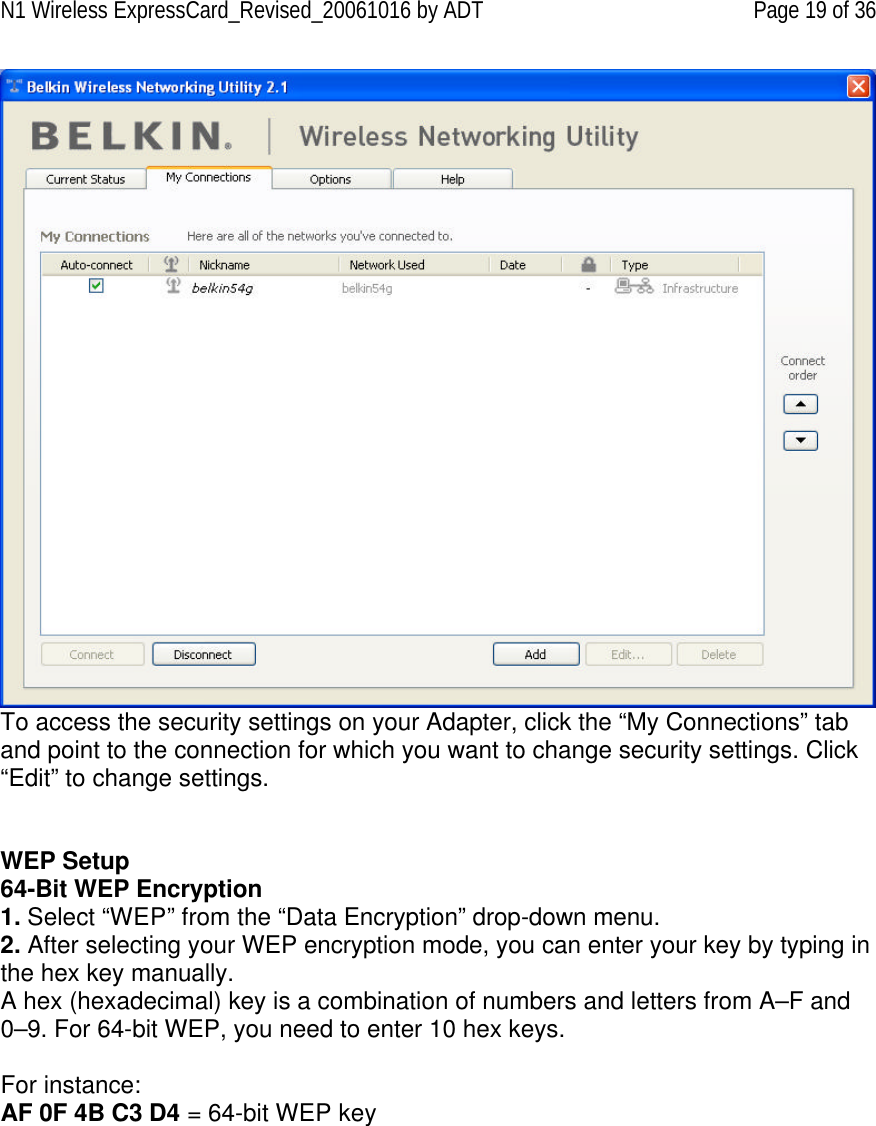 N1 Wireless ExpressCard_Revised_20061016 by ADT Page 19 of 36  To access the security settings on your Adapter, click the “My Connections” tab and point to the connection for which you want to change security settings. Click “Edit” to change settings.    WEP Setup 64-Bit WEP Encryption 1. Select “WEP” from the “Data Encryption” drop-down menu. 2. After selecting your WEP encryption mode, you can enter your key by typing in the hex key manually.  A hex (hexadecimal) key is a combination of numbers and letters from A–F and 0–9. For 64-bit WEP, you need to enter 10 hex keys.   For instance:  AF 0F 4B C3 D4 = 64-bit WEP key   