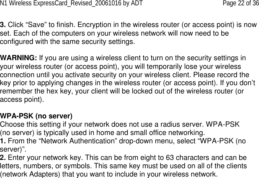 N1 Wireless ExpressCard_Revised_20061016 by ADT Page 22 of 36 3. Click “Save” to finish. Encryption in the wireless router (or access point) is now set. Each of the computers on your wireless network will now need to be configured with the same security settings.  WARNING: If you are using a wireless client to turn on the security settings in your wireless router (or access point), you will temporarily lose your wireless connection until you activate security on your wireless client. Please record the key prior to applying changes in the wireless router (or access point). If you don’t remember the hex key, your client will be locked out of the wireless router (or access point).  WPA-PSK (no server) Choose this setting if your network does not use a radius server. WPA-PSK (no server) is typically used in home and small office networking. 1. From the “Network Authentication” drop-down menu, select “WPA-PSK (no server)”.  2. Enter your network key. This can be from eight to 63 characters and can be letters, numbers, or symbols. This same key must be used on all of the clients (network Adapters) that you want to include in your wireless network.    