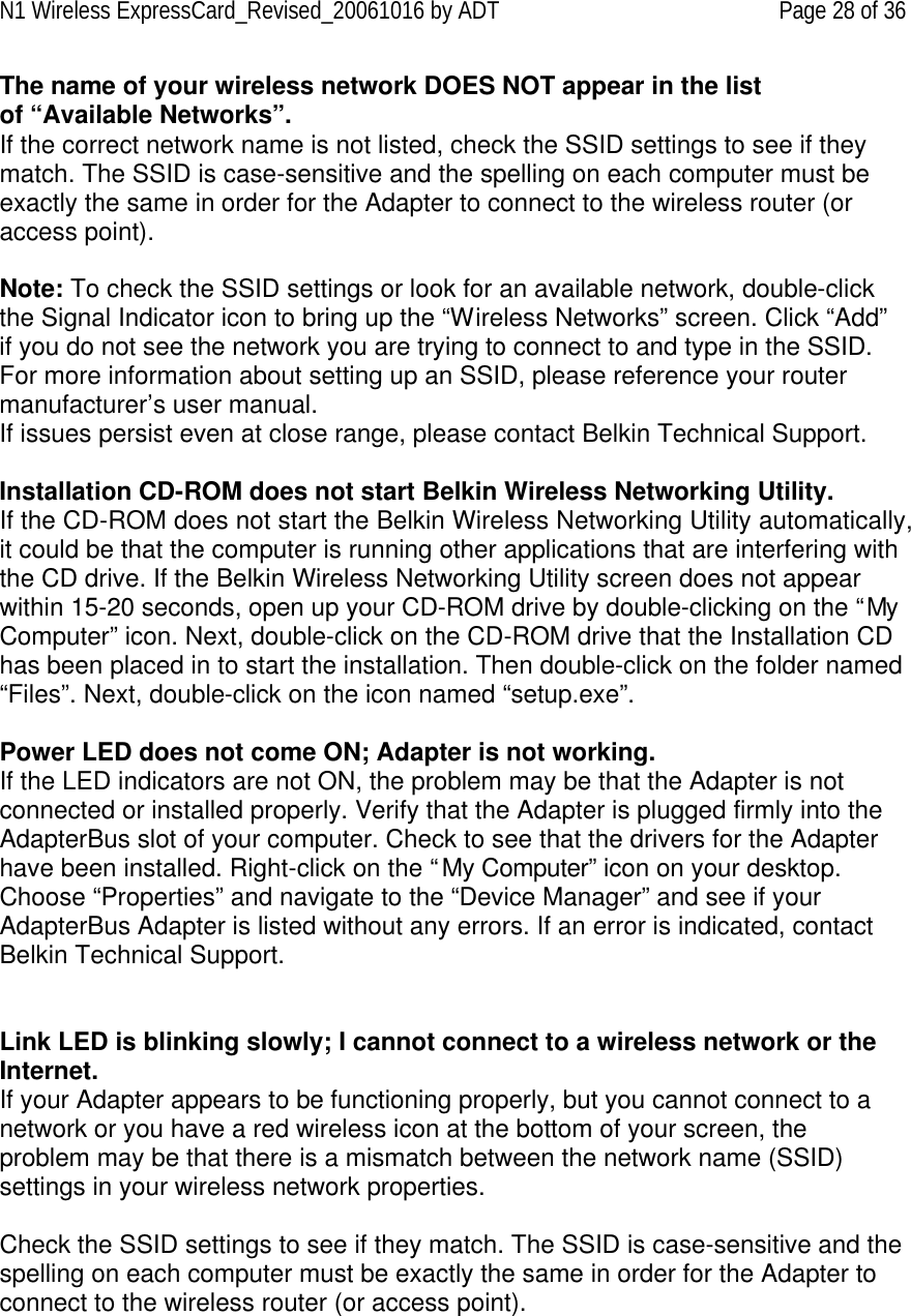 N1 Wireless ExpressCard_Revised_20061016 by ADT Page 28 of 36 The name of your wireless network DOES NOT appear in the list of “Available Networks”. If the correct network name is not listed, check the SSID settings to see if they match. The SSID is case-sensitive and the spelling on each computer must be exactly the same in order for the Adapter to connect to the wireless router (or access point).  Note: To check the SSID settings or look for an available network, double-click the Signal Indicator icon to bring up the “Wireless Networks” screen. Click “Add” if you do not see the network you are trying to connect to and type in the SSID. For more information about setting up an SSID, please reference your router manufacturer’s user manual. If issues persist even at close range, please contact Belkin Technical Support.  Installation CD-ROM does not start Belkin Wireless Networking Utility. If the CD-ROM does not start the Belkin Wireless Networking Utility automatically, it could be that the computer is running other applications that are interfering with the CD drive. If the Belkin Wireless Networking Utility screen does not appear within 15-20 seconds, open up your CD-ROM drive by double-clicking on the “My Computer” icon. Next, double-click on the CD-ROM drive that the Installation CD has been placed in to start the installation. Then double-click on the folder named “Files”. Next, double-click on the icon named “setup.exe”.   Power LED does not come ON; Adapter is not working. If the LED indicators are not ON, the problem may be that the Adapter is not connected or installed properly. Verify that the Adapter is plugged firmly into the AdapterBus slot of your computer. Check to see that the drivers for the Adapter have been installed. Right-click on the “My Computer” icon on your desktop. Choose “Properties” and navigate to the “Device Manager” and see if your AdapterBus Adapter is listed without any errors. If an error is indicated, contact Belkin Technical Support.   Link LED is blinking slowly; I cannot connect to a wireless network or the Internet. If your Adapter appears to be functioning properly, but you cannot connect to a network or you have a red wireless icon at the bottom of your screen, the problem may be that there is a mismatch between the network name (SSID) settings in your wireless network properties.  Check the SSID settings to see if they match. The SSID is case-sensitive and the spelling on each computer must be exactly the same in order for the Adapter to connect to the wireless router (or access point).  
