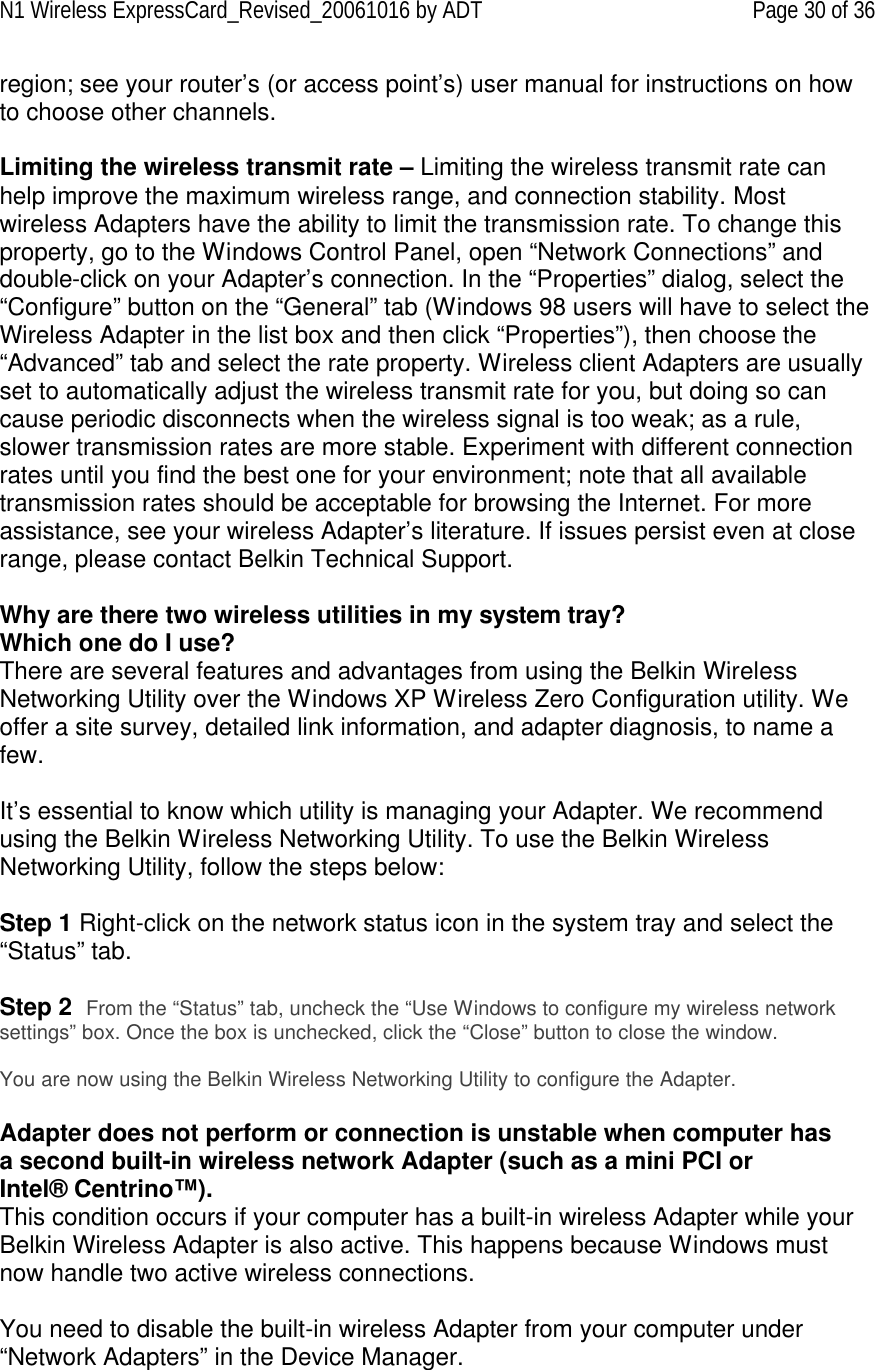 N1 Wireless ExpressCard_Revised_20061016 by ADT Page 30 of 36 region; see your router’s (or access point’s) user manual for instructions on how to choose other channels.  Limiting the wireless transmit rate – Limiting the wireless transmit rate can help improve the maximum wireless range, and connection stability. Most wireless Adapters have the ability to limit the transmission rate. To change this property, go to the Windows Control Panel, open “Network Connections” and double-click on your Adapter’s connection. In the “Properties” dialog, select the “Configure”  button on the “General” tab (Windows 98 users will have to select the Wireless Adapter in the list box and then click “Properties”), then choose the “Advanced” tab and select the rate property. Wireless client Adapters are usually set to automatically adjust the wireless transmit rate for you, but doing so can cause periodic disconnects when the wireless signal is too weak; as a rule, slower transmission rates are more stable. Experiment with different connection rates until you find the best one for your environment; note that all available transmission rates should be acceptable for browsing the Internet. For more assistance, see your wireless Adapter’s literature. If issues persist even at close range, please contact Belkin Technical Support.  Why are there two wireless utilities in my system tray? Which one do I use? There are several features and advantages from using the Belkin Wireless Networking Utility over the Windows XP Wireless Zero Configuration utility. We offer a site survey, detailed link information, and adapter diagnosis, to name a few.   It’s essential to know which utility is managing your Adapter. We recommend using the Belkin Wireless Networking Utility. To use the Belkin Wireless Networking Utility, follow the steps below:  Step 1 Right-click on the network status icon in the system tray and select the “Status” tab.    Step 2  From the “Status” tab, uncheck the “Use Windows to configure my wireless network settings” box. Once the box is unchecked, click the “Close” button to close the window.  You are now using the Belkin Wireless Networking Utility to configure the Adapter.  Adapter does not perform or connection is unstable when computer has a second built-in wireless network Adapter (such as a mini PCI or Intel® Centrino™). This condition occurs if your computer has a built-in wireless Adapter while your Belkin Wireless Adapter is also active. This happens because Windows must now handle two active wireless connections.  You need to disable the built-in wireless Adapter from your computer under “Network Adapters” in the Device Manager. 