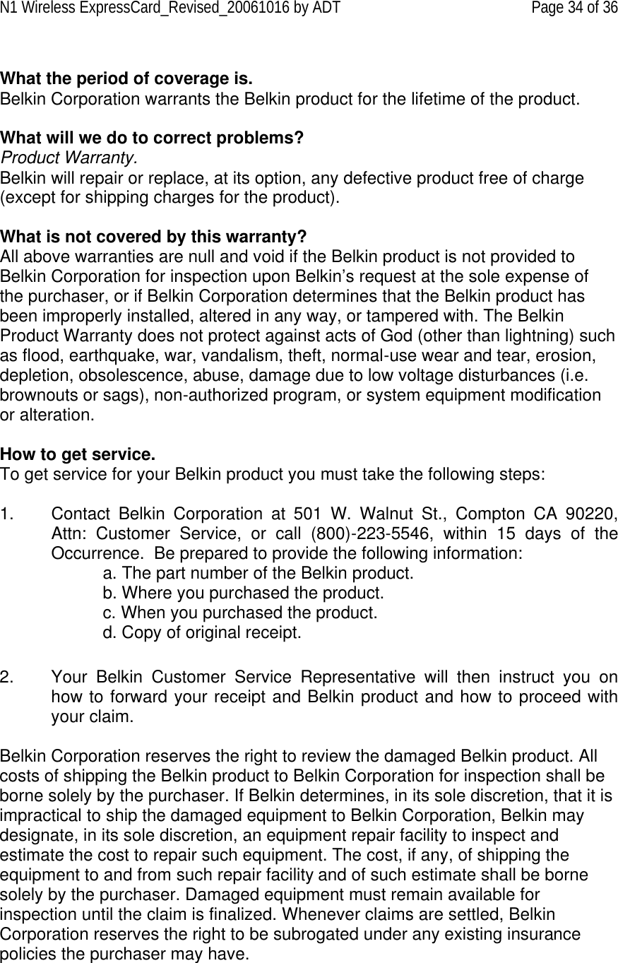N1 Wireless ExpressCard_Revised_20061016 by ADT Page 34 of 36  What the period of coverage is. Belkin Corporation warrants the Belkin product for the lifetime of the product.  What will we do to correct problems?  Product Warranty. Belkin will repair or replace, at its option, any defective product free of charge (except for shipping charges for the product).    What is not covered by this warranty? All above warranties are null and void if the Belkin product is not provided to Belkin Corporation for inspection upon Belkin’s request at the sole expense of the purchaser, or if Belkin Corporation determines that the Belkin product has been improperly installed, altered in any way, or tampered with. The Belkin Product Warranty does not protect against acts of God (other than lightning) such as flood, earthquake, war, vandalism, theft, normal-use wear and tear, erosion, depletion, obsolescence, abuse, damage due to low voltage disturbances (i.e. brownouts or sags), non-authorized program, or system equipment modification or alteration.  How to get service.    To get service for your Belkin product you must take the following steps:  1. Contact Belkin Corporation at 501 W. Walnut St., Compton CA 90220, Attn: Customer Service, or call (800)-223-5546, within 15 days of the Occurrence.  Be prepared to provide the following information: a. The part number of the Belkin product. b. Where you purchased the product. c. When you purchased the product. d. Copy of original receipt.  2. Your Belkin Customer Service Representative will then instruct you on how to forward your receipt and Belkin product and how to proceed with your claim.  Belkin Corporation reserves the right to review the damaged Belkin product. All costs of shipping the Belkin product to Belkin Corporation for inspection shall be borne solely by the purchaser. If Belkin determines, in its sole discretion, that it is impractical to ship the damaged equipment to Belkin Corporation, Belkin may designate, in its sole discretion, an equipment repair facility to inspect and estimate the cost to repair such equipment. The cost, if any, of shipping the equipment to and from such repair facility and of such estimate shall be borne solely by the purchaser. Damaged equipment must remain available for inspection until the claim is finalized. Whenever claims are settled, Belkin Corporation reserves the right to be subrogated under any existing insurance policies the purchaser may have.  