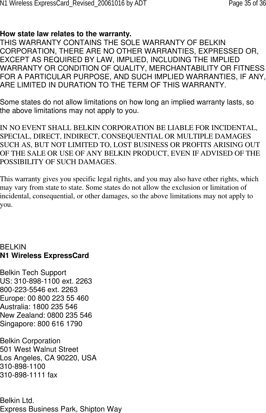 N1 Wireless ExpressCard_Revised_20061016 by ADT Page 35 of 36  How state law relates to the warranty. THIS WARRANTY CONTAINS THE SOLE WARRANTY OF BELKIN CORPORATION, THERE ARE NO OTHER WARRANTIES, EXPRESSED OR, EXCEPT AS REQUIRED BY LAW, IMPLIED, INCLUDING THE IMPLIED WARRANTY OR CONDITION OF QUALITY, MERCHANTABILITY OR FITNESS FOR A PARTICULAR PURPOSE, AND SUCH IMPLIED WARRANTIES, IF ANY, ARE LIMITED IN DURATION TO THE TERM OF THIS WARRANTY.   Some states do not allow limitations on how long an implied warranty lasts, so the above limitations may not apply to you.  IN NO EVENT SHALL BELKIN CORPORATION BE LIABLE FOR INCIDENTAL, SPECIAL, DIRECT, INDIRECT, CONSEQUENTIAL OR MULTIPLE DAMAGES SUCH AS, BUT NOT LIMITED TO, LOST BUSINESS OR PROFITS ARISING OUT OF THE SALE OR USE OF ANY BELKIN PRODUCT, EVEN IF ADVISED OF THE POSSIBILITY OF SUCH DAMAGES.   This warranty gives you specific legal rights, and you may also have other rights, which may vary from state to state. Some states do not allow the exclusion or limitation of incidental, consequential, or other damages, so the above limitations may not apply to you.     BELKIN  N1 Wireless ExpressCard  Belkin Tech Support US: 310-898-1100 ext. 2263 800-223-5546 ext. 2263 Europe: 00 800 223 55 460 Australia: 1800 235 546 New Zealand: 0800 235 546 Singapore: 800 616 1790  Belkin Corporation 501 West Walnut Street Los Angeles, CA 90220, USA 310-898-1100 310-898-1111 fax   Belkin Ltd. Express Business Park, Shipton Way 