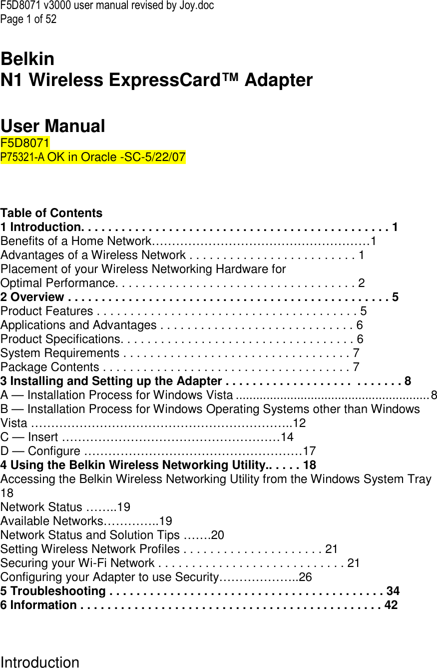 F5D8071 v3000 user manual revised by Joy.doc Page 1 of 52  Belkin  N1 Wireless ExpressCard™ Adapter   User Manual F5D8071  P75321-A OK in Oracle -SC-5/22/07    Table of Contents 1 Introduction. . . . . . . . . . . . . . . . . . . . . . . . . . . . . . . . . . . . . . . . . . . . . . 1 Benefits of a Home Network………………………………………………1 Advantages of a Wireless Network . . . . . . . . . . . . . . . . . . . . . . . . . 1 Placement of your Wireless Networking Hardware for  Optimal Performance. . . . . . . . . . . . . . . . . . . . . . . . . . . . . . . . . . . . 2 2 Overview . . . . . . . . . . . . . . . . . . . . . . . . . . . . . . . . . . . . . . . . . . . . . . . . 5 Product Features . . . . . . . . . . . . . . . . . . . . . . . . . . . . . . . . . . . . . . . 5 Applications and Advantages . . . . . . . . . . . . . . . . . . . . . . . . . . . . . 6 Product Specifications. . . . . . . . . . . . . . . . . . . . . . . . . . . . . . . . . . . 6 System Requirements . . . . . . . . . . . . . . . . . . . . . . . . . . . . . . . . . . 7 Package Contents . . . . . . . . . . . . . . . . . . . . . . . . . . . . . . . . . . . . . 7 3 Installing and Setting up the Adapter . . . . . . . . . . . . . . . . . . .  . . . . . . . 8 A — Installation Process for Windows Vista .........................................................8 B — Installation Process for Windows Operating Systems other than Windows Vista ………………………………………………………..12 C — Insert ………………………………………………14 D — Configure ………………………………………………17 4 Using the Belkin Wireless Networking Utility.. . . . . 18 Accessing the Belkin Wireless Networking Utility from the Windows System Tray 18 Network Status ……..19 Available Networks…………..19 Network Status and Solution Tips …….20 Setting Wireless Network Profiles . . . . . . . . . . . . . . . . . . . . . 21 Securing your Wi-Fi Network . . . . . . . . . . . . . . . . . . . . . . . . . . . . 21 Configuring your Adapter to use Security………………..26 5 Troubleshooting . . . . . . . . . . . . . . . . . . . . . . . . . . . . . . . . . . . . . . . . . 34 6 Information . . . . . . . . . . . . . . . . . . . . . . . . . . . . . . . . . . . . . . . . . . . . . 42    Introduction  